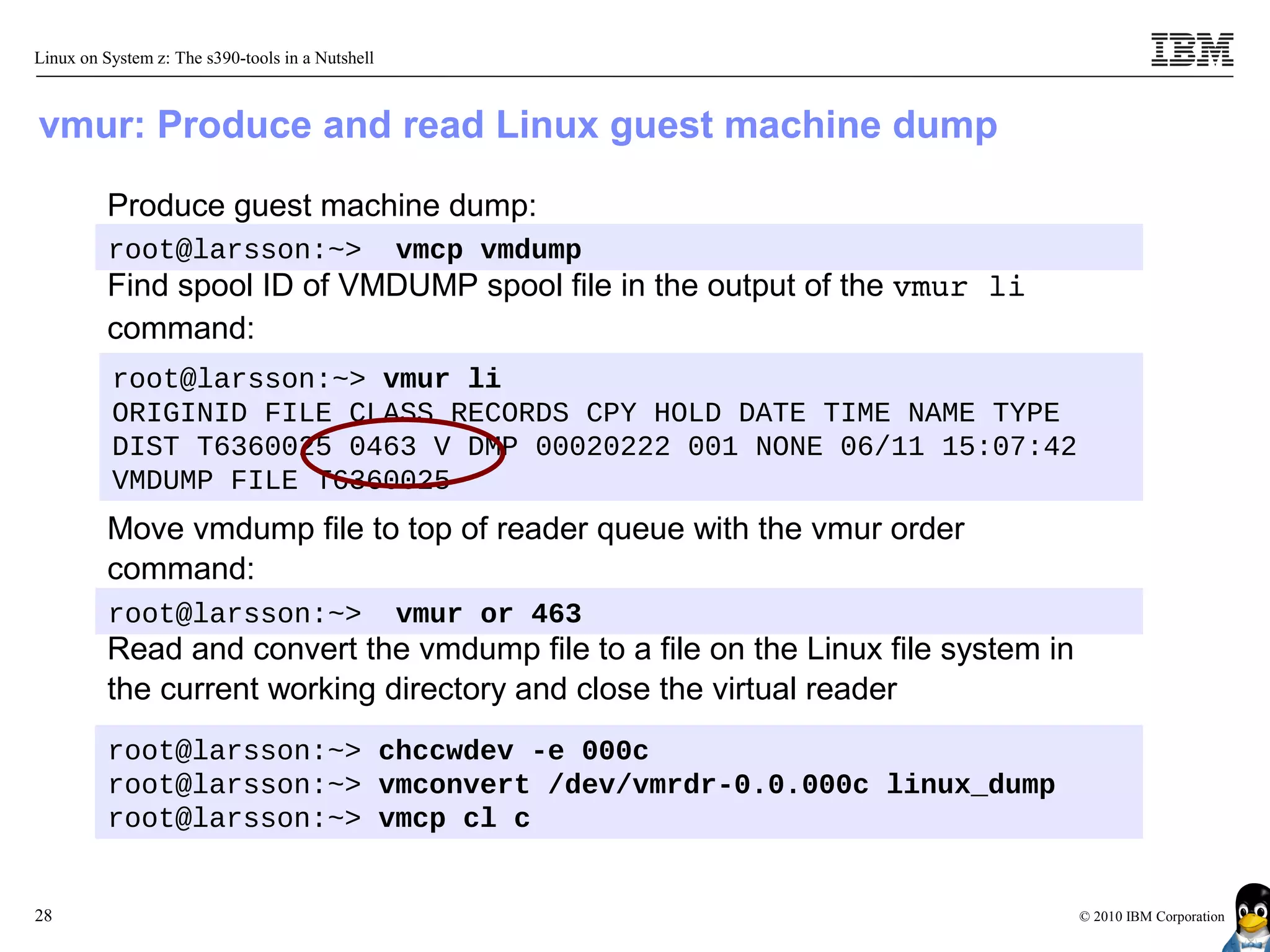 Linux on System z: The s390-tools in a Nutshell



vmur: Produce and read Linux guest machine dump

          Produce guest machine dump:
          root@larsson:~>                         vmcp vmdump
          Find spool ID of VMDUMP spool file in the output of the vmur li
          command:
          root@larsson:~> vmur li
          ORIGINID FILE CLASS RECORDS CPY HOLD DATE TIME NAME TYPE
          DIST T6360025 0463 V DMP 00020222 001 NONE 06/11 15:07:42
          VMDUMP FILE T6360025
          Move vmdump file to top of reader queue with the vmur order
          command:
          root@larsson:~>                         vmur or 463
          Read and convert the vmdump file to a file on the Linux file system in
          the current working directory and close the virtual reader
          root@larsson:~> chccwdev -e 000c
          root@larsson:~> vmconvert /dev/vmrdr-0.0.000c linux_dump
          root@larsson:~> vmcp cl c


28                                                                                 © 2010 IBM Corporation
 