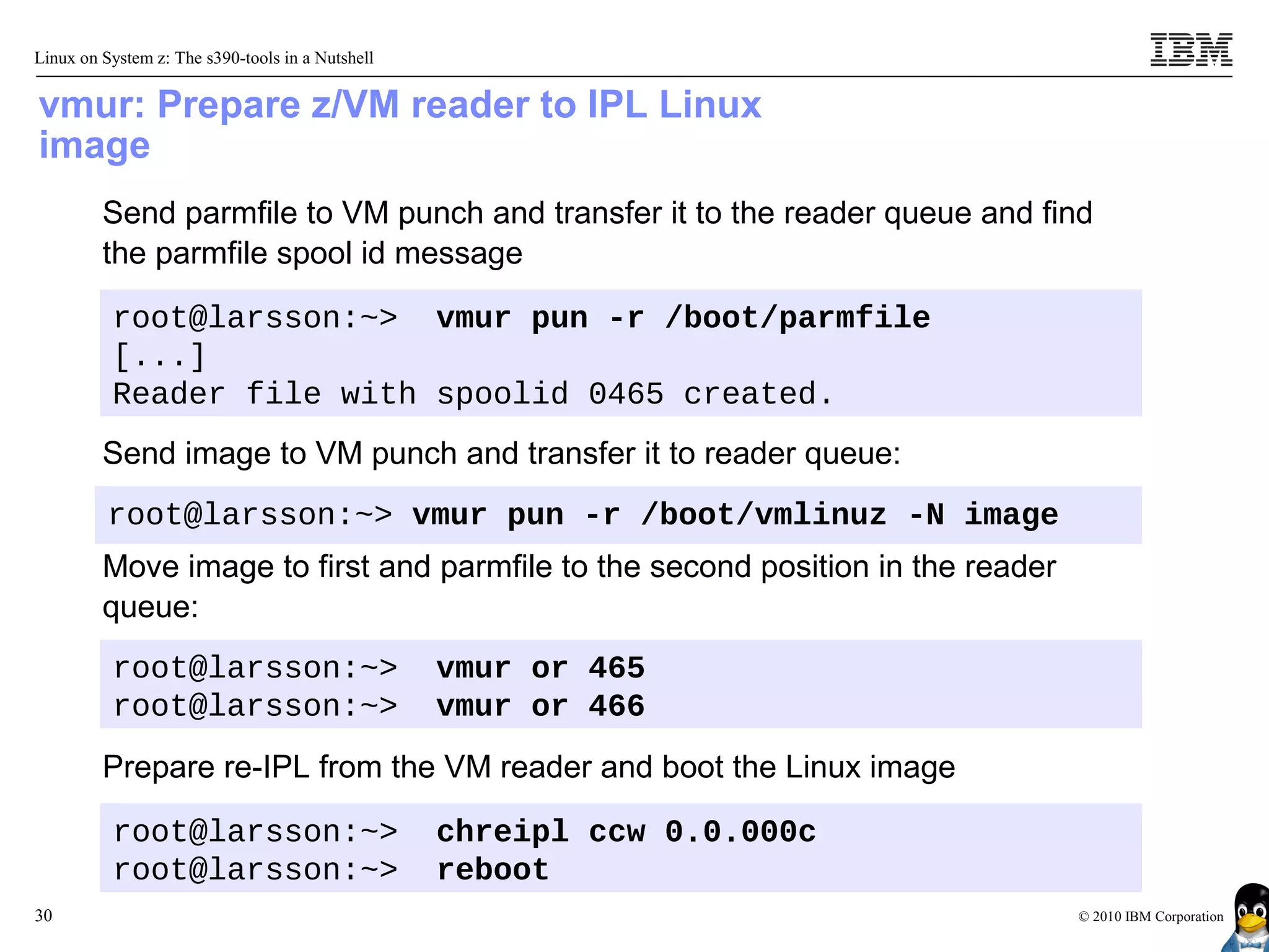 Linux on System z: The s390-tools in a Nutshell


vmur: Prepare z/VM reader to IPL Linux
image
         Send parmfile to VM punch and transfer it to the reader queue and find
         the parmfile spool id message

          root@larsson:~> vmur pun -r /boot/parmfile
          [...]
          Reader file with spoolid 0465 created.
         Send image to VM punch and transfer it to reader queue:
          root@larsson:~> vmur pun -r /boot/vmlinuz -N image
         Move image to first and parmfile to the second position in the reader
         queue:
          root@larsson:~>                         vmur or 465
          root@larsson:~>                         vmur or 466
         Prepare re-IPL from the VM reader and boot the Linux image

          root@larsson:~>                         chreipl ccw 0.0.000c
          root@larsson:~>                         reboot
30                                                                               © 2010 IBM Corporation
 