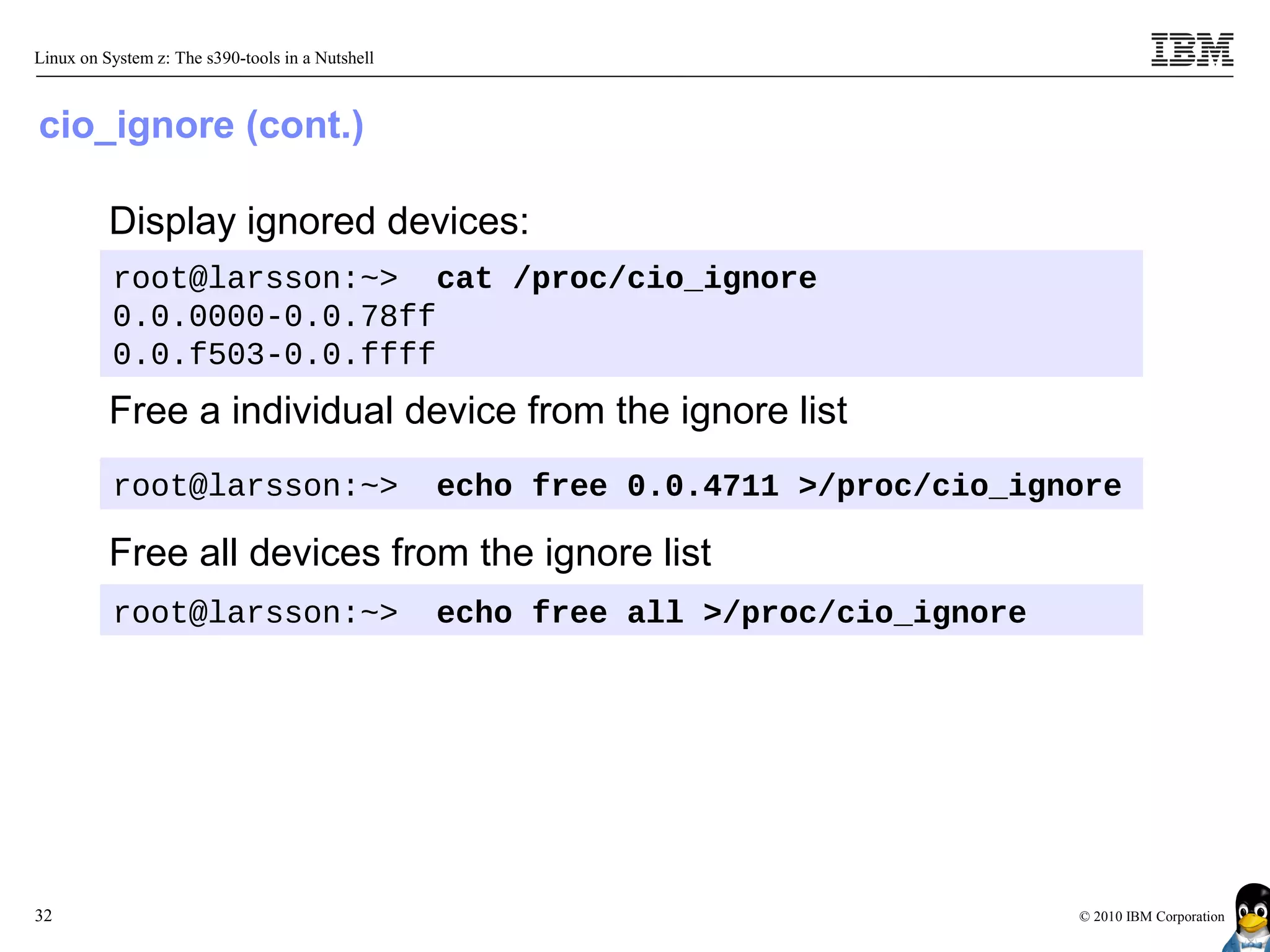 Linux on System z: The s390-tools in a Nutshell



cio_ignore (cont.)

          Display ignored devices:
          root@larsson:~> cat /proc/cio_ignore
          0.0.0000-0.0.78ff
          0.0.f503-0.0.ffff
          Free a individual device from the ignore list
          root@larsson:~>                         echo free 0.0.4711 >/proc/cio_ignore

          Free all devices from the ignore list
          root@larsson:~>                         echo free all >/proc/cio_ignore




32                                                                                  © 2010 IBM Corporation
 