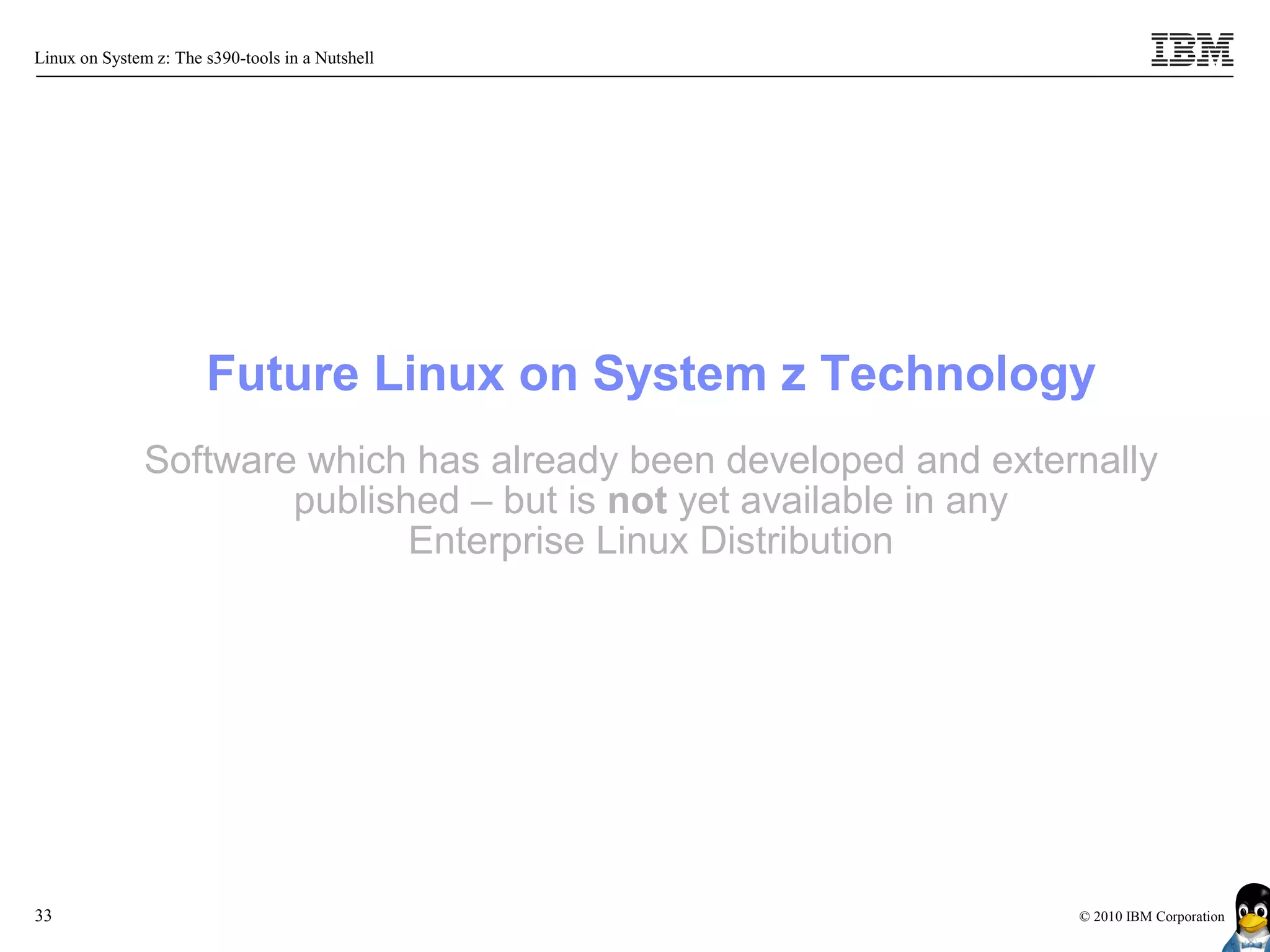 Linux on System z: The s390-tools in a Nutshell




                       Future Linux on System z Technology
               Software which has already been developed and externally
                       published – but is not yet available in any
                              Enterprise Linux Distribution




33                                                                © 2010 IBM Corporation
 