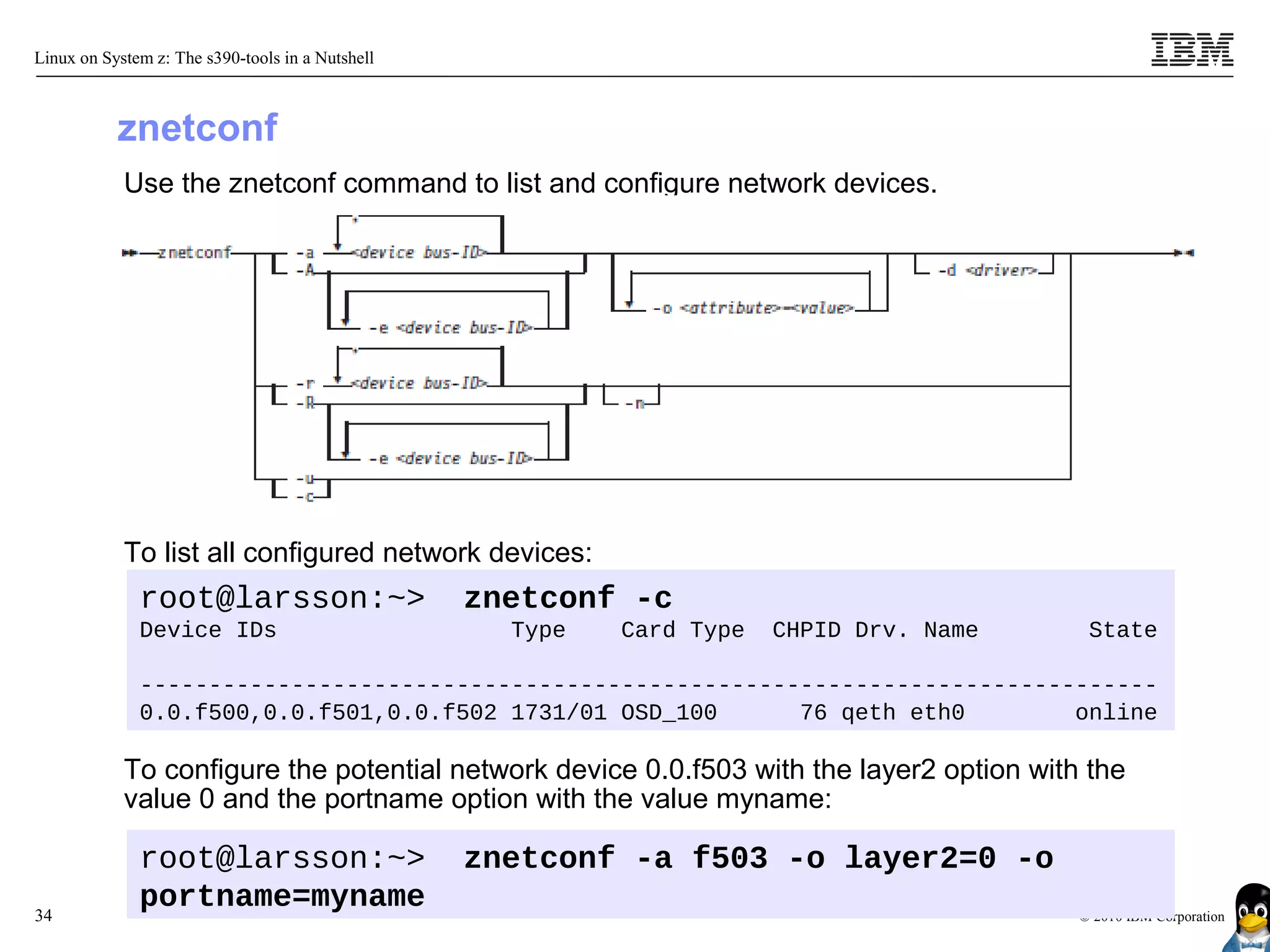 Linux on System z: The s390-tools in a Nutshell



           znetconf
            Use the znetconf command to list and configure network devices.




            To list all configured network devices:
              root@larsson:~>                     znetconf -c
              Device IDs                            Type   Card Type   CHPID Drv. Name     State

              --------------------------------------------------------------------------
              0.0.f500,0.0.f501,0.0.f502 1731/01 OSD_100      76 qeth eth0        online

            To configure the potential network device 0.0.f503 with the layer2 option with the
            value 0 and the portname option with the value myname:

              root@larsson:~>                     znetconf -a f503 -o layer2=0 -o
34
              portname=myname                                                             © 2010 IBM Corporation
 