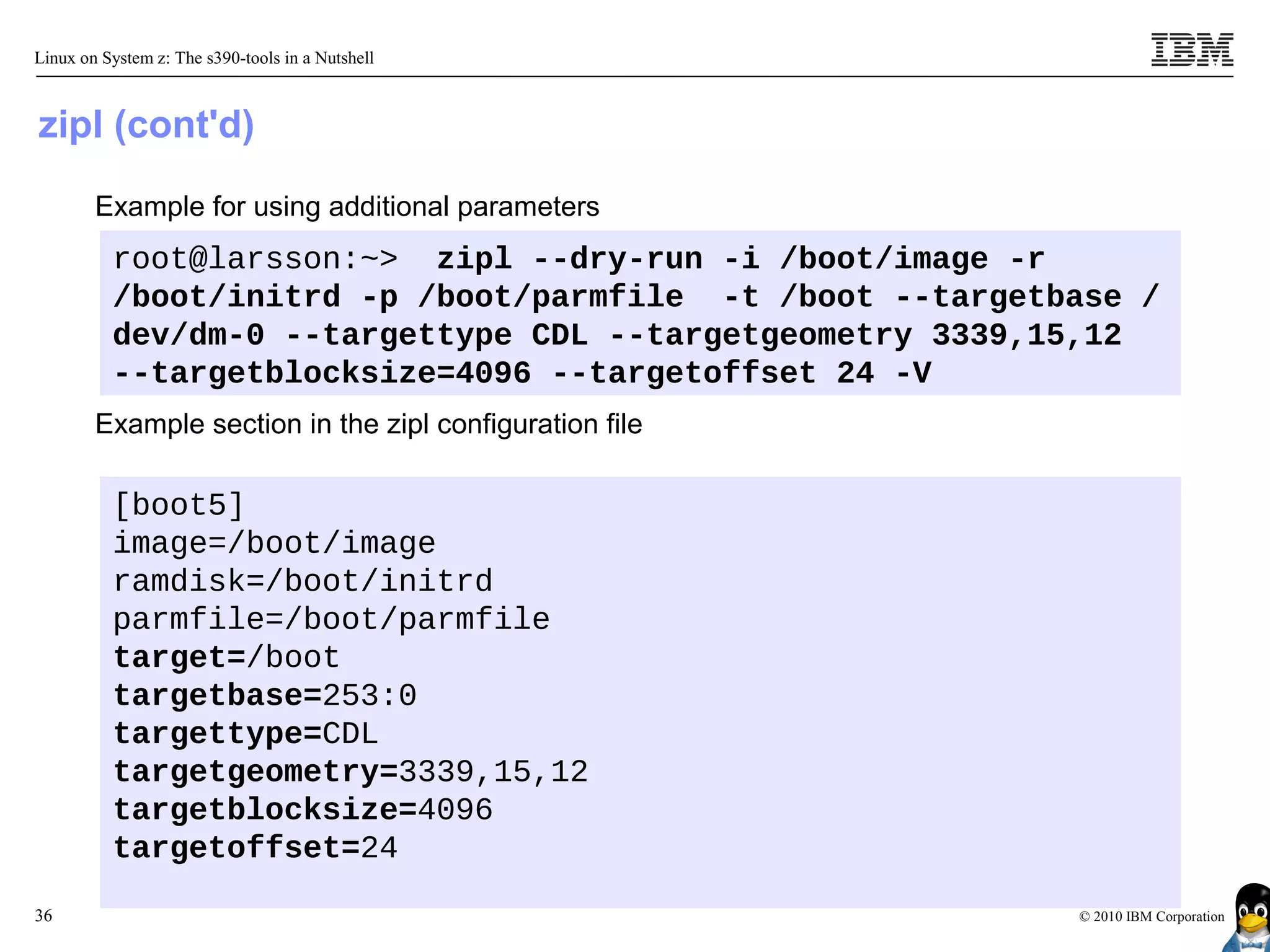 Linux on System z: The s390-tools in a Nutshell



zipl (cont'd)

        Example for using additional parameters
          root@larsson:~> zipl --dry-run -i /boot/image -r
          /boot/initrd -p /boot/parmfile -t /boot --targetbase /
          dev/dm-0 --targettype CDL --targetgeometry 3339,15,12
          --targetblocksize=4096 --targetoffset 24 -V
        Example section in the zipl configuration file

          [boot5]
          image=/boot/image
          ramdisk=/boot/initrd
          parmfile=/boot/parmfile
          target=/boot
          targetbase=253:0
          targettype=CDL
          targetgeometry=3339,15,12
          targetblocksize=4096
          targetoffset=24

36                                                         © 2010 IBM Corporation
 