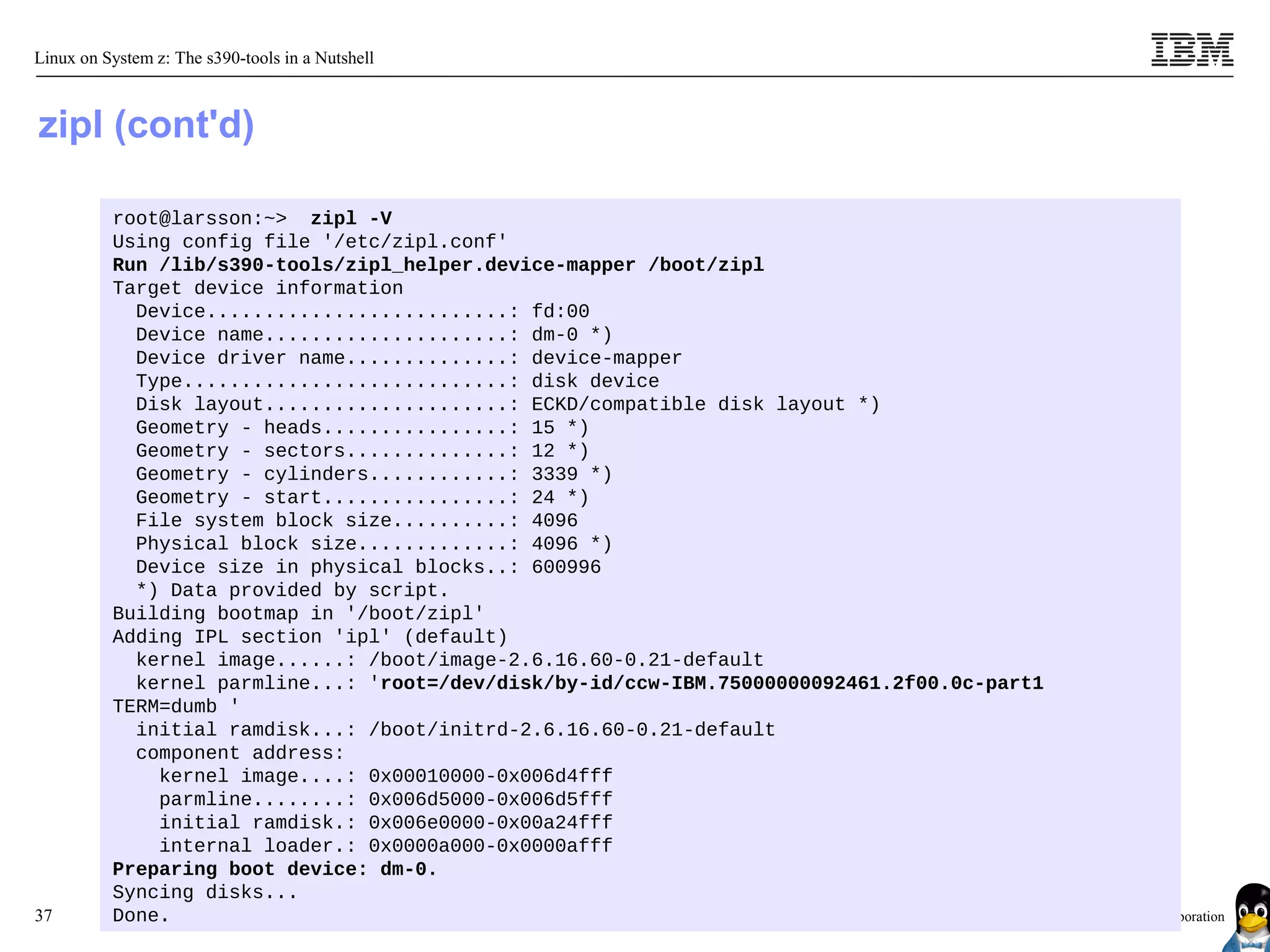Linux on System z: The s390-tools in a Nutshell



zipl (cont'd)

          root@larsson:~> zipl -V
          Using config file '/etc/zipl.conf'
          Run /lib/s390-tools/zipl_helper.device-mapper /boot/zipl
          Target device information
            Device..........................: fd:00
            Device name.....................: dm-0 *)
            Device driver name..............: device-mapper
            Type............................: disk device
            Disk layout.....................: ECKD/compatible disk layout *)
            Geometry - heads................: 15 *)
            Geometry - sectors..............: 12 *)
            Geometry - cylinders............: 3339 *)
            Geometry - start................: 24 *)
            File system block size..........: 4096
            Physical block size.............: 4096 *)
            Device size in physical blocks..: 600996
            *) Data provided by script.
          Building bootmap in '/boot/zipl'
          Adding IPL section 'ipl' (default)
            kernel image......: /boot/image-2.6.16.60-0.21-default
            kernel parmline...: 'root=/dev/disk/by-id/ccw-IBM.75000000092461.2f00.0c-part1
          TERM=dumb '
            initial ramdisk...: /boot/initrd-2.6.16.60-0.21-default
            component address:
              kernel image....: 0x00010000-0x006d4fff
              parmline........: 0x006d5000-0x006d5fff
              initial ramdisk.: 0x006e0000-0x00a24fff
              internal loader.: 0x0000a000-0x0000afff
          Preparing boot device: dm-0.
          Syncing disks...
37        Done.                                                                              © 2010 IBM Corporation
 