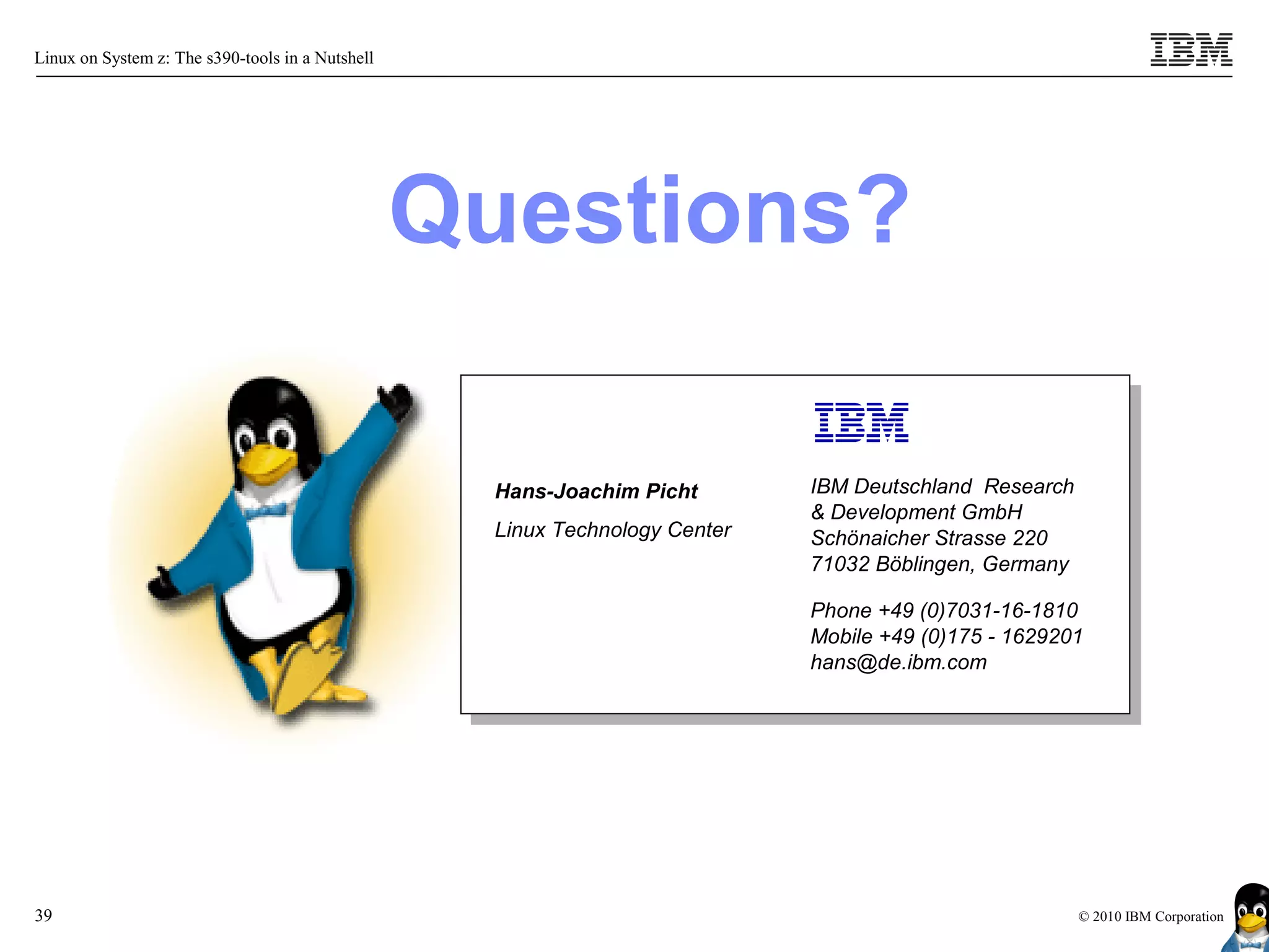 Linux on System z: The s390-tools in a Nutshell




                                                  Questions?

                                                    Hans-Joachim Picht        IBM Deutschland Research
                                                                              & Development GmbH
                                                    Linux Technology Center   Schönaicher Strasse 220
                                                                              71032 Böblingen, Germany

                                                                              Phone +49 (0)7031-16-1810
                                                                              Mobile +49 (0)175 - 1629201
                                                                              hans@de.ibm.com




39                                                                                                       © 2010 IBM Corporation
 