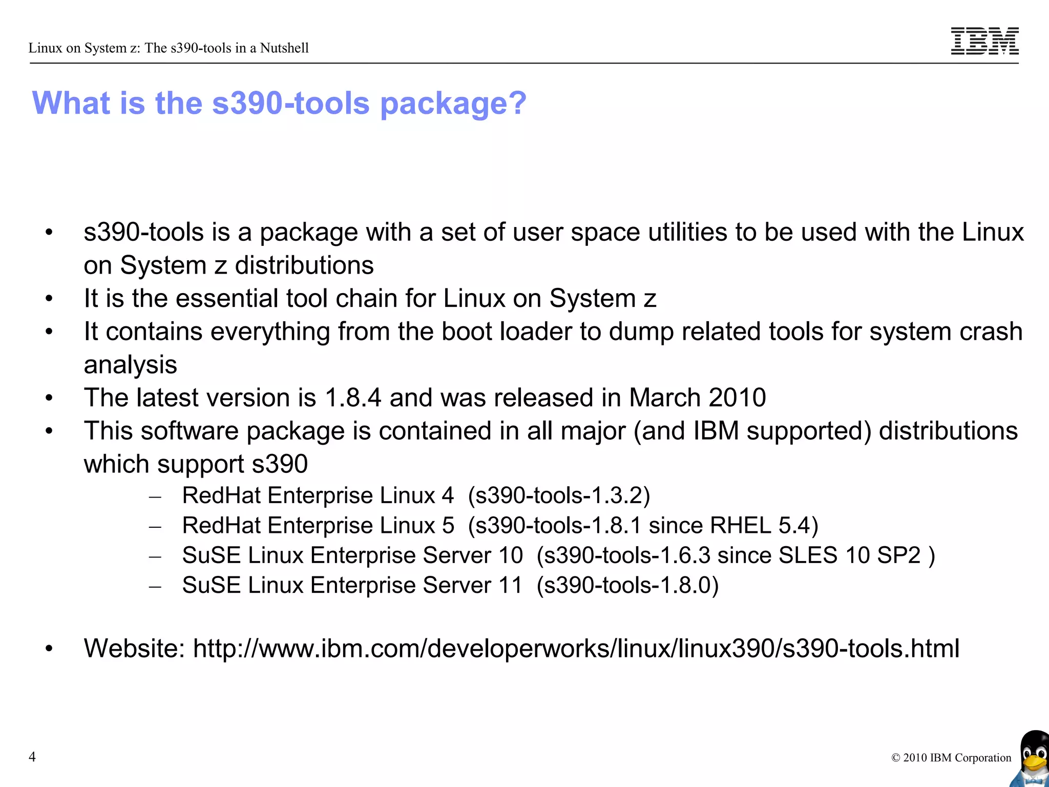 Linux on System z: The s390-tools in a Nutshell



What is the s390-tools package?


    •    s390-tools is a package with a set of user space utilities to be used with the Linux
         on System z distributions
    •    It is the essential tool chain for Linux on System z
    •    It contains everything from the boot loader to dump related tools for system crash
         analysis
    •    The latest version is 1.8.4 and was released in March 2010
    •    This software package is contained in all major (and IBM supported) distributions
         which support s390
                    –    RedHat Enterprise Linux 4 (s390-tools-1.3.2)
                    –    RedHat Enterprise Linux 5 (s390-tools-1.8.1 since RHEL 5.4)
                    –    SuSE Linux Enterprise Server 10 (s390-tools-1.6.3 since SLES 10 SP2 )
                    –    SuSE Linux Enterprise Server 11 (s390-tools-1.8.0)

    •    Website: http://www.ibm.com/developerworks/linux/linux390/s390-tools.html


4                                                                                        © 2010 IBM Corporation
 