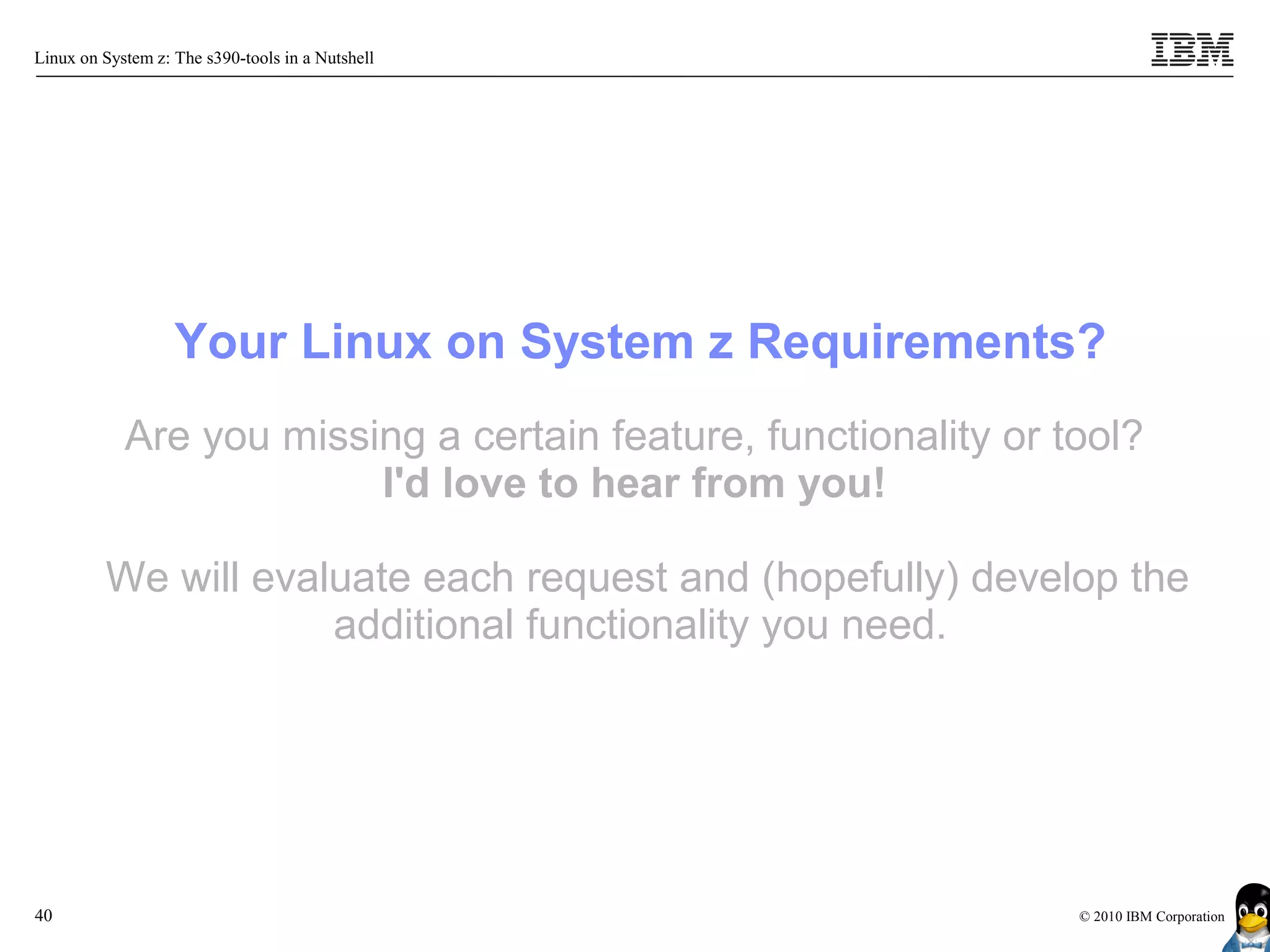 Linux on System z: The s390-tools in a Nutshell




                   Your Linux on System z Requirements?
            Are you missing a certain feature, functionality or tool?
                         I'd love to hear from you!

         We will evaluate each request and (hopefully) develop the
                     additional functionality you need.




40                                                               © 2010 IBM Corporation
 