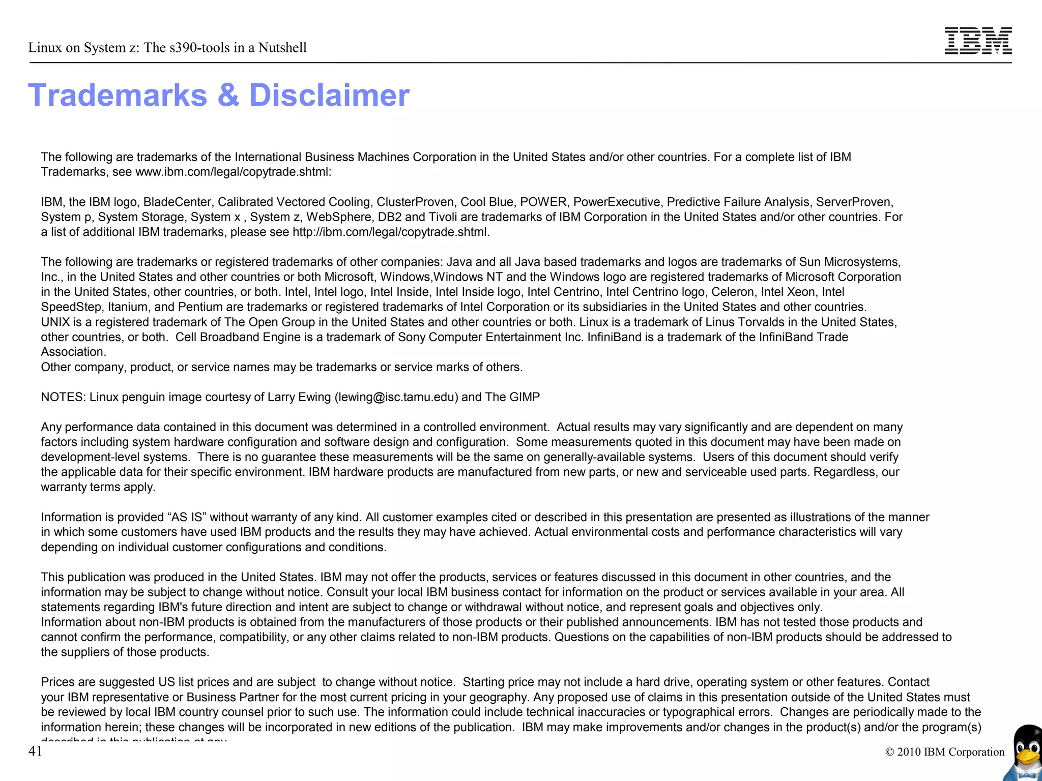 Linux on System z: The s390-tools in a Nutshell


Trademarks & Disclaimer
  The following are trademarks of the International Business Machines Corporation in the United States and/or other countries. For a complete list of IBM
  Trademarks, see www.ibm.com/legal/copytrade.shtml:

  IBM, the IBM logo, BladeCenter, Calibrated Vectored Cooling, ClusterProven, Cool Blue, POWER, PowerExecutive, Predictive Failure Analysis, ServerProven,
  System p, System Storage, System x , System z, WebSphere, DB2 and Tivoli are trademarks of IBM Corporation in the United States and/or other countries. For
  a list of additional IBM trademarks, please see http://ibm.com/legal/copytrade.shtml.

  The following are trademarks or registered trademarks of other companies: Java and all Java based trademarks and logos are trademarks of Sun Microsystems,
  Inc., in the United States and other countries or both Microsoft, Windows,Windows NT and the Windows logo are registered trademarks of Microsoft Corporation
  in the United States, other countries, or both. Intel, Intel logo, Intel Inside, Intel Inside logo, Intel Centrino, Intel Centrino logo, Celeron, Intel Xeon, Intel
  SpeedStep, Itanium, and Pentium are trademarks or registered trademarks of Intel Corporation or its subsidiaries in the United States and other countries.
  UNIX is a registered trademark of The Open Group in the United States and other countries or both. Linux is a trademark of Linus Torvalds in the United States,
  other countries, or both. Cell Broadband Engine is a trademark of Sony Computer Entertainment Inc. InfiniBand is a trademark of the InfiniBand Trade
  Association.
  Other company, product, or service names may be trademarks or service marks of others.

  NOTES: Linux penguin image courtesy of Larry Ewing (lewing@isc.tamu.edu) and The GIMP

  Any performance data contained in this document was determined in a controlled environment. Actual results may vary significantly and are dependent on many
  factors including system hardware configuration and software design and configuration. Some measurements quoted in this document may have been made on
  development-level systems. There is no guarantee these measurements will be the same on generally-available systems. Users of this document should verify
  the applicable data for their specific environment. IBM hardware products are manufactured from new parts, or new and serviceable used parts. Regardless, our
  warranty terms apply.

  Information is provided “AS IS” without warranty of any kind. All customer examples cited or described in this presentation are presented as illustrations of the manner
  in which some customers have used IBM products and the results they may have achieved. Actual environmental costs and performance characteristics will vary
  depending on individual customer configurations and conditions.

  This publication was produced in the United States. IBM may not offer the products, services or features discussed in this document in other countries, and the
  information may be subject to change without notice. Consult your local IBM business contact for information on the product or services available in your area. All
  statements regarding IBM's future direction and intent are subject to change or withdrawal without notice, and represent goals and objectives only.
  Information about non-IBM products is obtained from the manufacturers of those products or their published announcements. IBM has not tested those products and
  cannot confirm the performance, compatibility, or any other claims related to non-IBM products. Questions on the capabilities of non-IBM products should be addressed to
  the suppliers of those products.

  Prices are suggested US list prices and are subject to change without notice. Starting price may not include a hard drive, operating system or other features. Contact
  your IBM representative or Business Partner for the most current pricing in your geography. Any proposed use of claims in this presentation outside of the United States must
  be reviewed by local IBM country counsel prior to such use. The information could include technical inaccuracies or typographical errors. Changes are periodically made to the
  information herein; these changes will be incorporated in new editions of the publication. IBM may make improvements and/or changes in the product(s) and/or the program(s)
  described in this publication at any
41                                                                                                                                                              © 2010 IBM Corporation
 