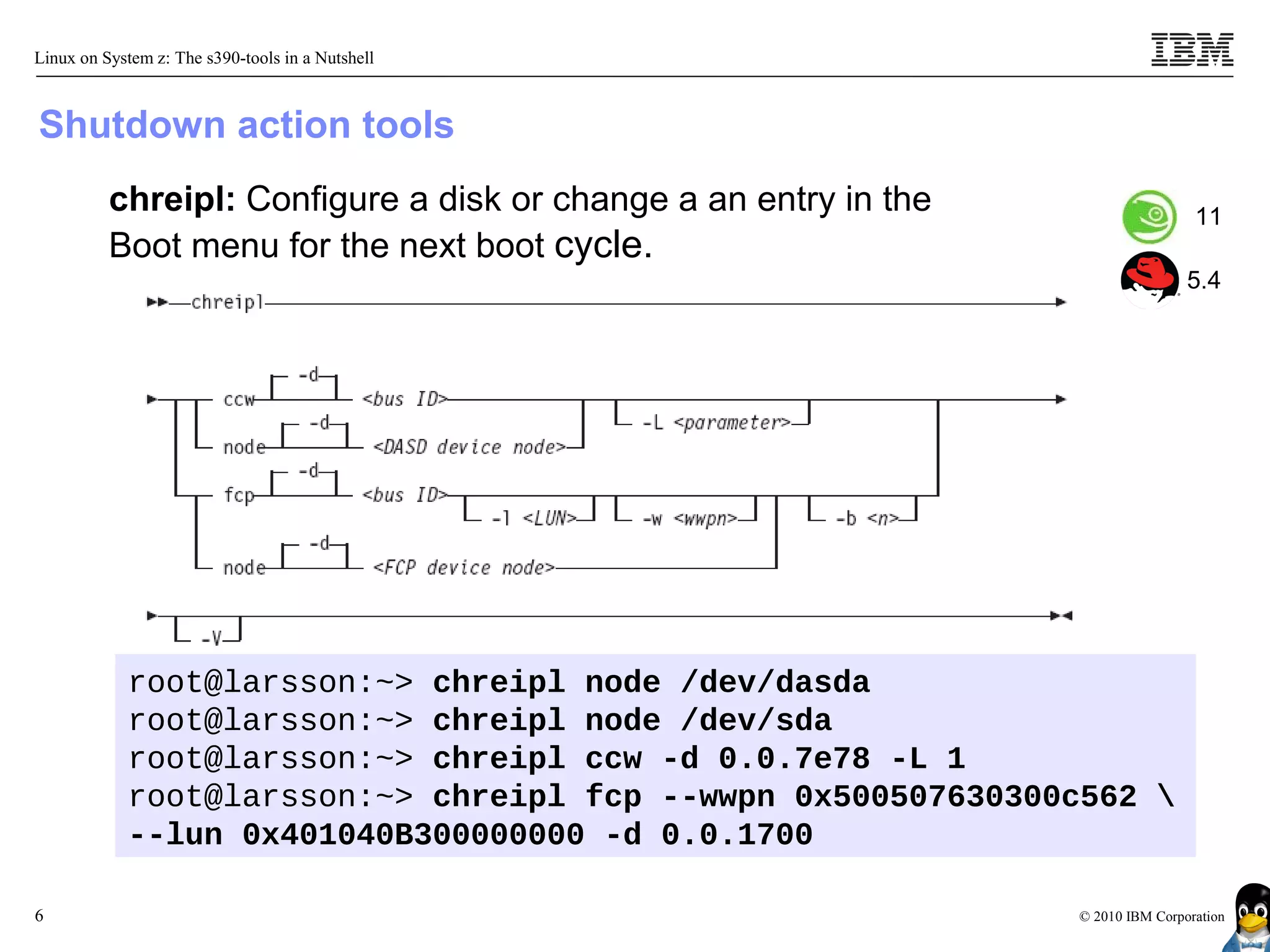 Linux on System z: The s390-tools in a Nutshell



Shutdown action tools
          chreipl: Configure a disk or change a an entry in the                    11
          Boot menu for the next boot cycle.
                                                                                  5.4




            root@larsson:~> chreipl node /dev/dasda
            root@larsson:~> chreipl node /dev/sda
            root@larsson:~> chreipl ccw -d 0.0.7e78 -L 1
            root@larsson:~> chreipl fcp --wwpn 0x500507630300c562 
            --lun 0x401040B300000000 -d 0.0.1700

6                                                                 © 2010 IBM Corporation
 