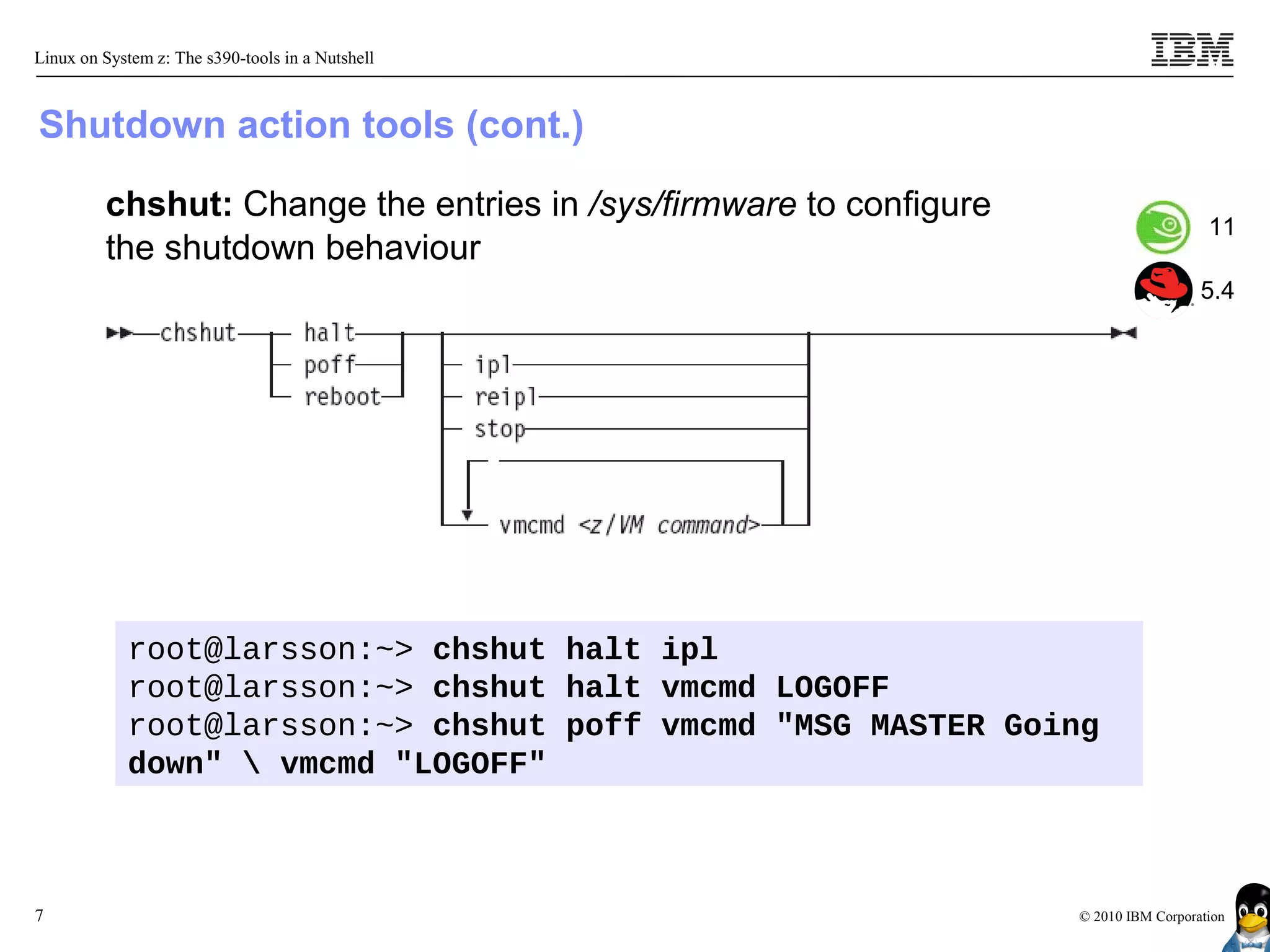 Linux on System z: The s390-tools in a Nutshell



Shutdown action tools (cont.)

         chshut: Change the entries in /sys/firmware to configure
                                                                                       11
         the shutdown behaviour
                                                                                      5.4




            root@larsson:~> chshut halt ipl
            root@larsson:~> chshut halt vmcmd LOGOFF
            root@larsson:~> chshut poff vmcmd "MSG MASTER Going
            down"  vmcmd "LOGOFF"



7                                                                   © 2010 IBM Corporation
 