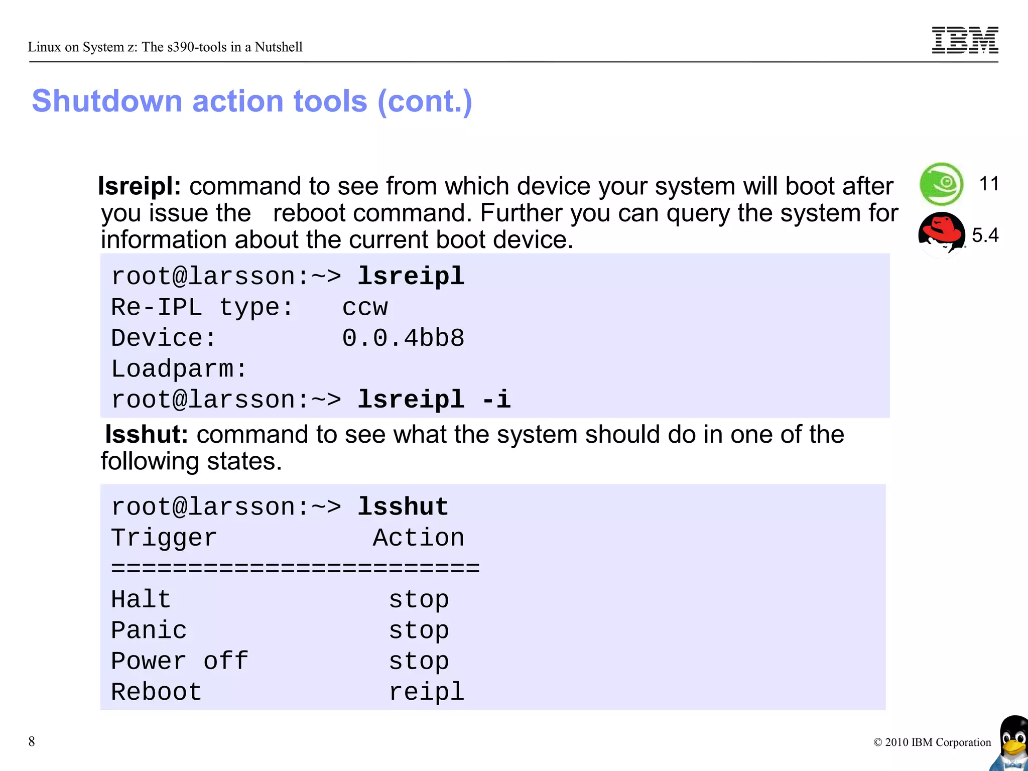 Linux on System z: The s390-tools in a Nutshell



Shutdown action tools (cont.)

           lsreipl: command to see from which device your system will boot after                11
           you issue the reboot command. Further you can query the system for
           information about the current boot device.                                          5.4

             root@larsson:~> lsreipl
             Re-IPL type:       ccw
             Device:            0.0.4bb8
             Loadparm:
             root@larsson:~> lsreipl -i
            lsshut: command to see what the system should do in one of the
           following states.
              root@larsson:~> lsshut
              Trigger          Action
              ========================
              Halt              stop
              Panic             stop
              Power off         stop
              Reboot            reipl
8                                                                            © 2010 IBM Corporation
 