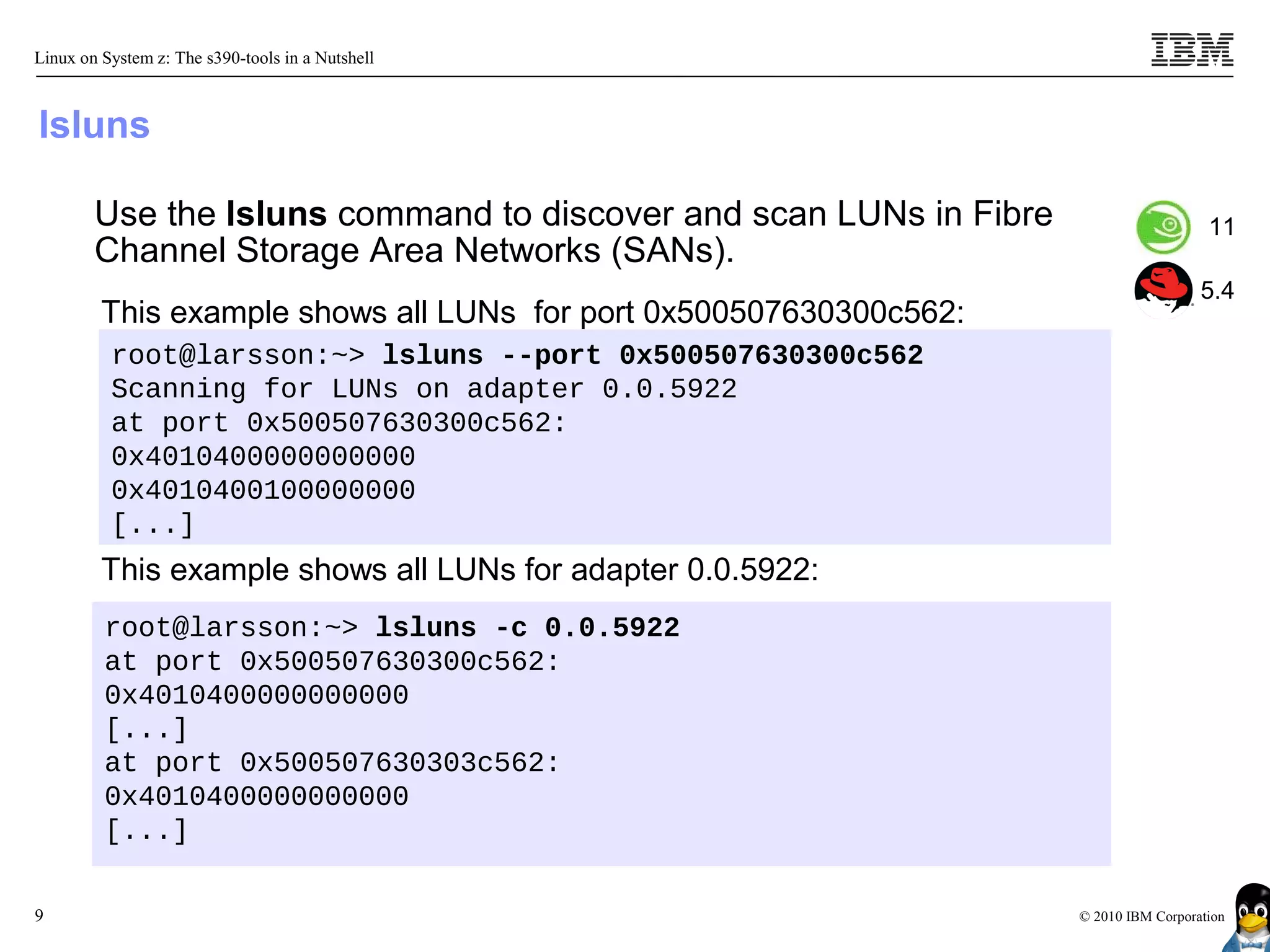 Linux on System z: The s390-tools in a Nutshell



lsluns

        Use the lsluns command to discover and scan LUNs in Fibre                      11
        Channel Storage Area Networks (SANs).
                                                                                      5.4
         This example shows all LUNs for port 0x500507630300c562:
          root@larsson:~> lsluns --port 0x500507630300c562
          Scanning for LUNs on adapter 0.0.5922
          at port 0x500507630300c562:
          0x4010400000000000
          0x4010400100000000
          [...]
         This example shows all LUNs for adapter 0.0.5922:
         root@larsson:~> lsluns -c 0.0.5922
         at port 0x500507630300c562:
         0x4010400000000000
         [...]
         at port 0x500507630303c562:
         0x4010400000000000
         [...]

9                                                                   © 2010 IBM Corporation
 