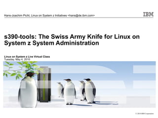 Hans-Joachim Picht, Linux on System z Initiatives <hans@de.ibm.com>




s390-tools: The Swiss Army Knife for Linux on
System z System Administration

Linux on System z Live Virtual Class
Tuesday, May 4, 2010




                                                                      © 2010 IBM Corporation
 