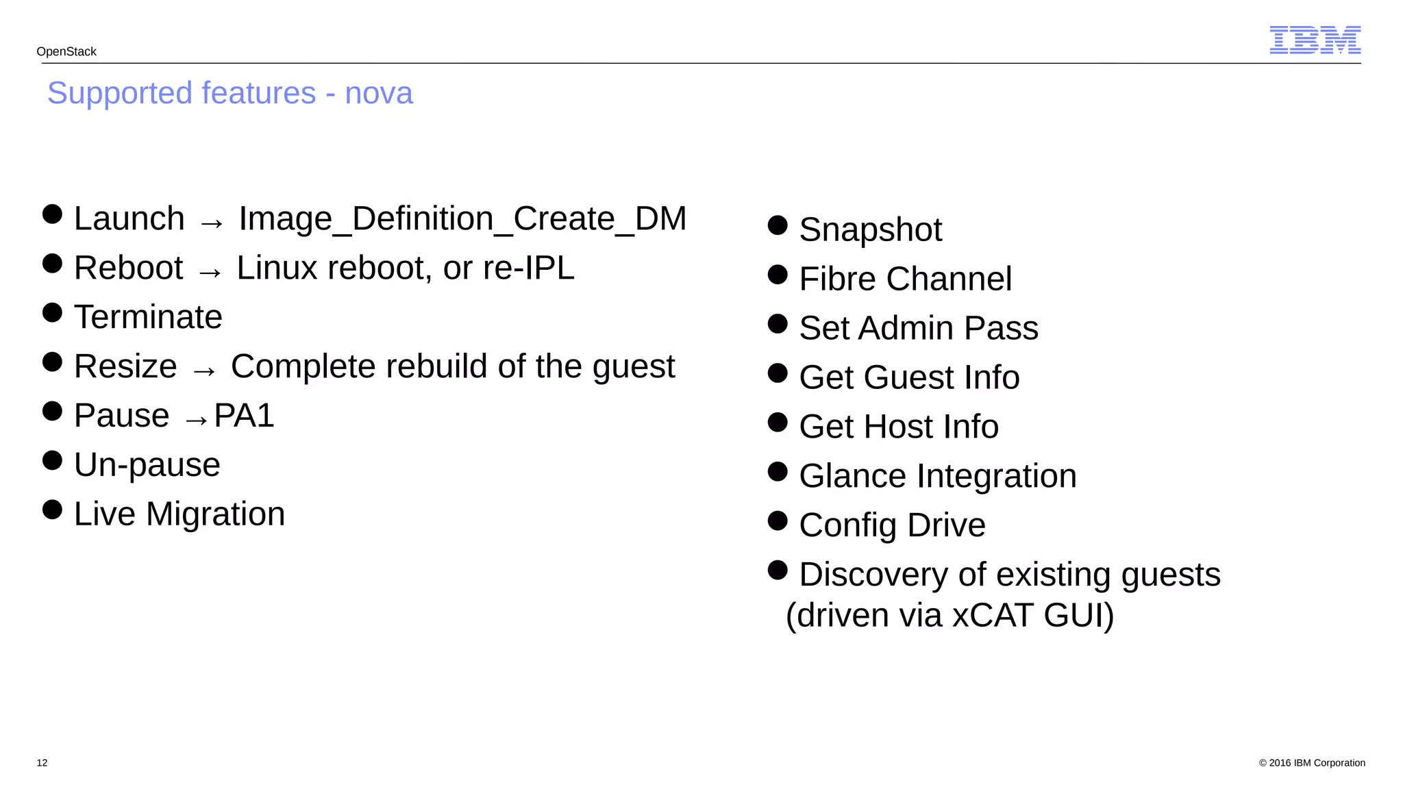 © 2016 IBM Corporation12
OpenStack
Supported features - nova
Launch → Image_Definition_Create_DM
Reboot → Linux reboot, or re-IPL
Terminate
Resize → Complete rebuild of the guest
Pause →PA1
Un-pause
Live Migration
Snapshot
Fibre Channel
Set Admin Pass
Get Guest Info
Get Host Info
Glance Integration
Config Drive
Discovery of existing guests
(driven via xCAT GUI)
 