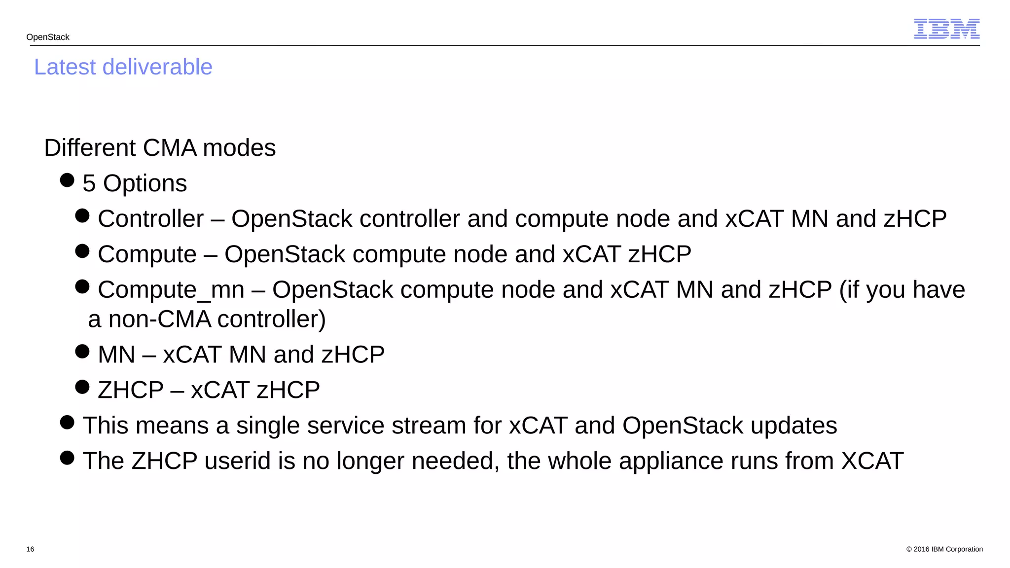 © 2016 IBM Corporation16
OpenStack
Latest deliverable
Different CMA modes
5 Options
Controller – OpenStack controller and compute node and xCAT MN and zHCP
Compute – OpenStack compute node and xCAT zHCP
Compute_mn – OpenStack compute node and xCAT MN and zHCP (if you have
a non-CMA controller)
MN – xCAT MN and zHCP
ZHCP – xCAT zHCP
This means a single service stream for xCAT and OpenStack updates
The ZHCP userid is no longer needed, the whole appliance runs from XCAT
 