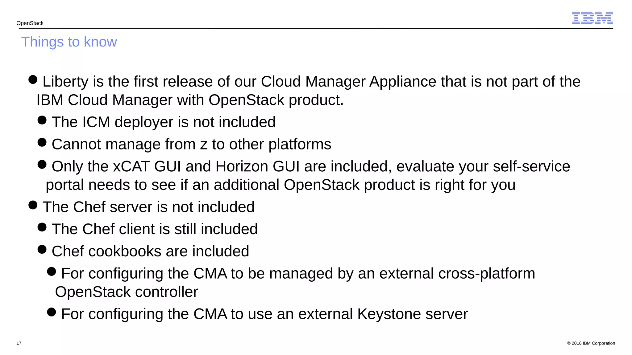 © 2016 IBM Corporation17
OpenStack
Things to know
Liberty is the first release of our Cloud Manager Appliance that is not part of the
IBM Cloud Manager with OpenStack product.
The ICM deployer is not included
Cannot manage from z to other platforms
Only the xCAT GUI and Horizon GUI are included, evaluate your self-service
portal needs to see if an additional OpenStack product is right for you
The Chef server is not included
The Chef client is still included
Chef cookbooks are included
For configuring the CMA to be managed by an external cross-platform
OpenStack controller
For configuring the CMA to use an external Keystone server
 