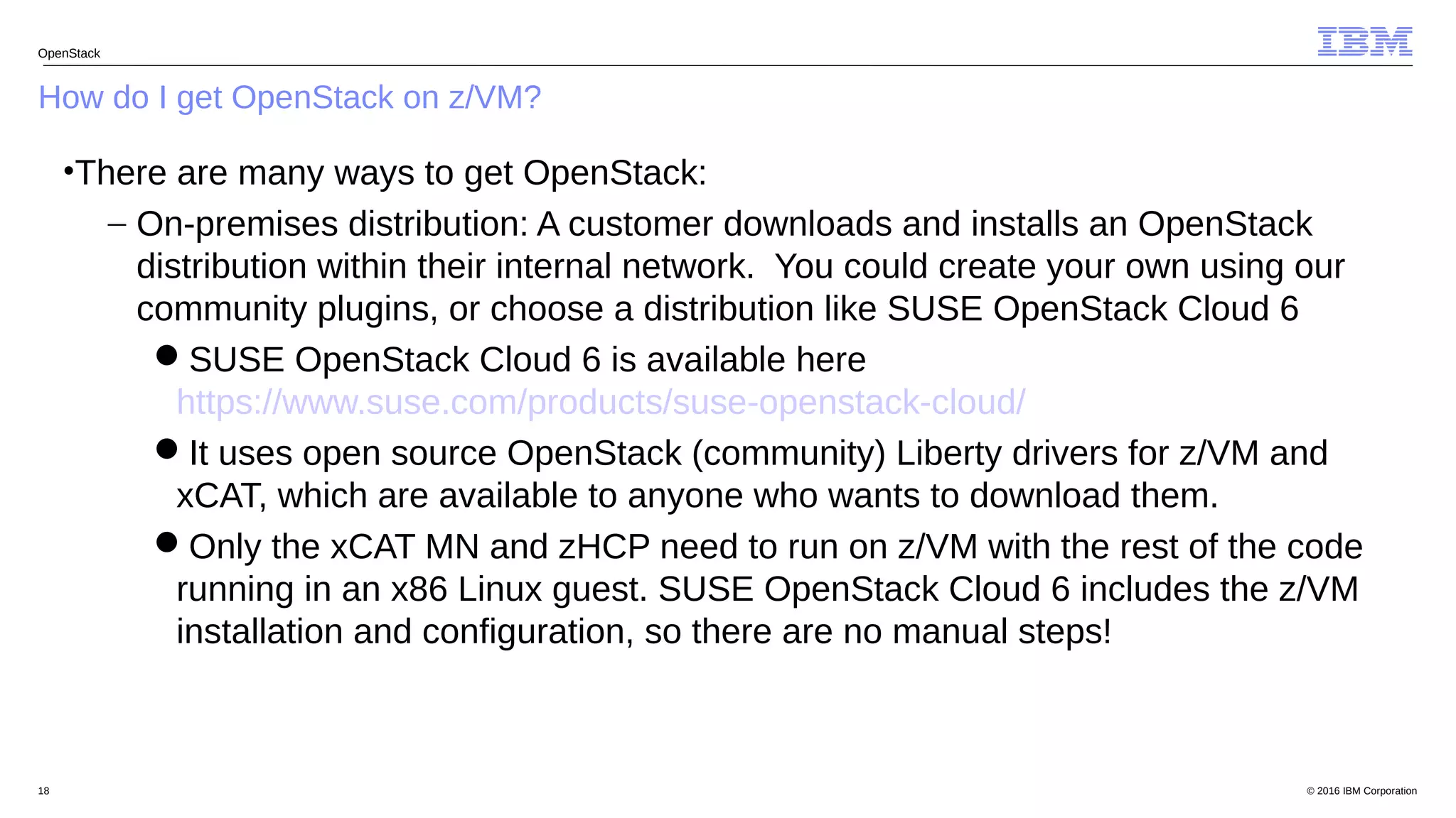 © 2016 IBM Corporation18
How do I get OpenStack on z/VM?
OpenStack
•There are many ways to get OpenStack:
– On-premises distribution: A customer downloads and installs an OpenStack
distribution within their internal network. You could create your own using our
community plugins, or choose a distribution like SUSE OpenStack Cloud 6
SUSE OpenStack Cloud 6 is available here
https://www.suse.com/products/suse-openstack-cloud/
It uses open source OpenStack (community) Liberty drivers for z/VM and
xCAT, which are available to anyone who wants to download them.
Only the xCAT MN and zHCP need to run on z/VM with the rest of the code
running in an x86 Linux guest. SUSE OpenStack Cloud 6 includes the z/VM
installation and configuration, so there are no manual steps!
 