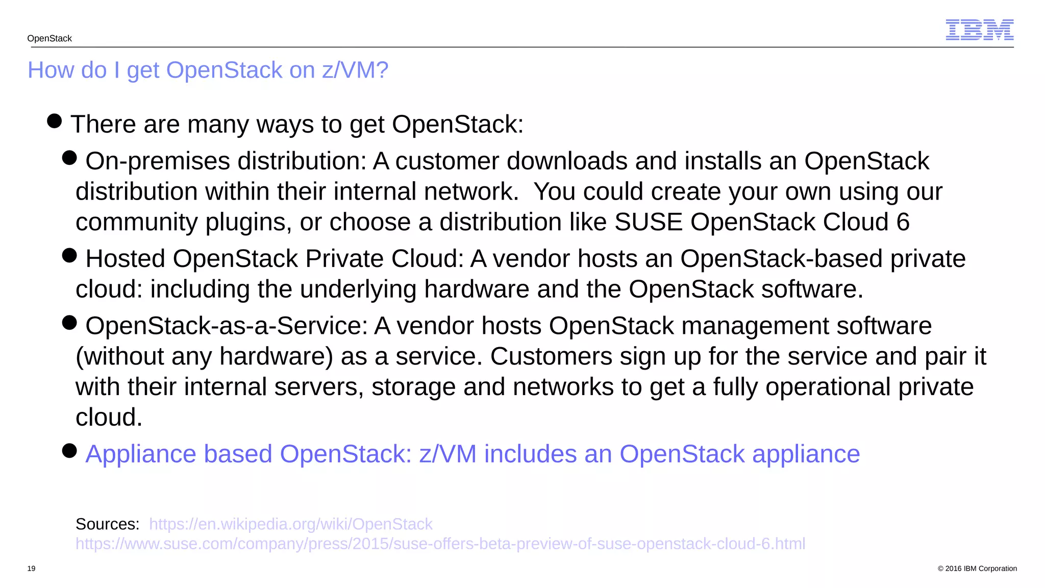 © 2016 IBM Corporation19
How do I get OpenStack on z/VM?
OpenStack
There are many ways to get OpenStack:
On-premises distribution: A customer downloads and installs an OpenStack
distribution within their internal network. You could create your own using our
community plugins, or choose a distribution like SUSE OpenStack Cloud 6
Hosted OpenStack Private Cloud: A vendor hosts an OpenStack-based private
cloud: including the underlying hardware and the OpenStack software.
OpenStack-as-a-Service: A vendor hosts OpenStack management software
(without any hardware) as a service. Customers sign up for the service and pair it
with their internal servers, storage and networks to get a fully operational private
cloud.
Appliance based OpenStack: z/VM includes an OpenStack appliance
Sources: https://en.wikipedia.org/wiki/OpenStack
https://www.suse.com/company/press/2015/suse-offers-beta-preview-of-suse-openstack-cloud-6.html
 