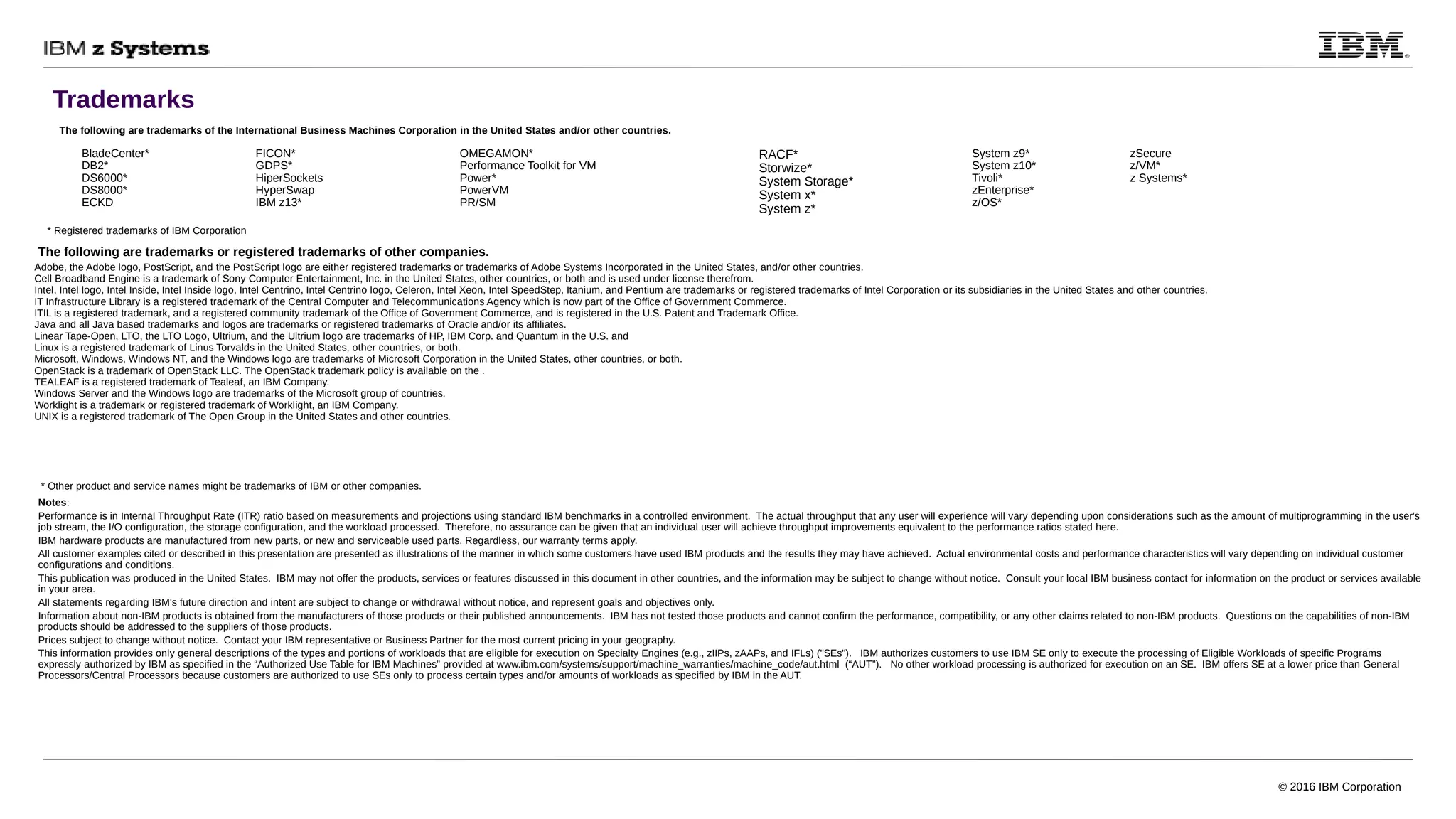 Trademarks
© 2016 IBM Corporation
The following are trademarks of the International Business Machines Corporation in the United States and/or other countries.
Notes:
Performance is in Internal Throughput Rate (ITR) ratio based on measurements and projections using standard IBM benchmarks in a controlled environment. The actual throughput that any user will experience will vary depending upon considerations such as the amount of multiprogramming in the user's
job stream, the I/O configuration, the storage configuration, and the workload processed. Therefore, no assurance can be given that an individual user will achieve throughput improvements equivalent to the performance ratios stated here.
IBM hardware products are manufactured from new parts, or new and serviceable used parts. Regardless, our warranty terms apply.
All customer examples cited or described in this presentation are presented as illustrations of the manner in which some customers have used IBM products and the results they may have achieved. Actual environmental costs and performance characteristics will vary depending on individual customer
configurations and conditions.
This publication was produced in the United States. IBM may not offer the products, services or features discussed in this document in other countries, and the information may be subject to change without notice. Consult your local IBM business contact for information on the product or services available
in your area.
All statements regarding IBM's future direction and intent are subject to change or withdrawal without notice, and represent goals and objectives only.
Information about non-IBM products is obtained from the manufacturers of those products or their published announcements. IBM has not tested those products and cannot confirm the performance, compatibility, or any other claims related to non-IBM products. Questions on the capabilities of non-IBM
products should be addressed to the suppliers of those products.
Prices subject to change without notice. Contact your IBM representative or Business Partner for the most current pricing in your geography.
This information provides only general descriptions of the types and portions of workloads that are eligible for execution on Specialty Engines (e.g., zIIPs, zAAPs, and IFLs) ("SEs"). IBM authorizes customers to use IBM SE only to execute the processing of Eligible Workloads of specific Programs
expressly authorized by IBM as specified in the “Authorized Use Table for IBM Machines” provided at www.ibm.com/systems/support/machine_warranties/machine_code/aut.html (“AUT”). No other workload processing is authorized for execution on an SE. IBM offers SE at a lower price than General
Processors/Central Processors because customers are authorized to use SEs only to process certain types and/or amounts of workloads as specified by IBM in the AUT.
The following are trademarks or registered trademarks of other companies.
* Other product and service names might be trademarks of IBM or other companies.
* Registered trademarks of IBM Corporation
Adobe, the Adobe logo, PostScript, and the PostScript logo are either registered trademarks or trademarks of Adobe Systems Incorporated in the United States, and/or other countries.
Cell Broadband Engine is a trademark of Sony Computer Entertainment, Inc. in the United States, other countries, or both and is used under license therefrom.
Intel, Intel logo, Intel Inside, Intel Inside logo, Intel Centrino, Intel Centrino logo, Celeron, Intel Xeon, Intel SpeedStep, Itanium, and Pentium are trademarks or registered trademarks of Intel Corporation or its subsidiaries in the United States and other countries.
IT Infrastructure Library is a registered trademark of the Central Computer and Telecommunications Agency which is now part of the Office of Government Commerce.
ITIL is a registered trademark, and a registered community trademark of the Office of Government Commerce, and is registered in the U.S. Patent and Trademark Office.
Java and all Java based trademarks and logos are trademarks or registered trademarks of Oracle and/or its affiliates.
Linear Tape-Open, LTO, the LTO Logo, Ultrium, and the Ultrium logo are trademarks of HP, IBM Corp. and Quantum in the U.S. and
Linux is a registered trademark of Linus Torvalds in the United States, other countries, or both.
Microsoft, Windows, Windows NT, and the Windows logo are trademarks of Microsoft Corporation in the United States, other countries, or both.
OpenStack is a trademark of OpenStack LLC. The OpenStack trademark policy is available on the .
TEALEAF is a registered trademark of Tealeaf, an IBM Company.
Windows Server and the Windows logo are trademarks of the Microsoft group of countries.
Worklight is a trademark or registered trademark of Worklight, an IBM Company.
UNIX is a registered trademark of The Open Group in the United States and other countries.
BladeCenter*
DB2*
DS6000*
DS8000*
ECKD
FICON*
GDPS*
HiperSockets
HyperSwap
IBM z13*
OMEGAMON*
Performance Toolkit for VM
Power*
PowerVM
PR/SM
RACF*
Storwize*
System Storage*
System x*
System z*
System z9*
System z10*
Tivoli*
zEnterprise*
z/OS*
zSecure
z/VM*
z Systems*
 
