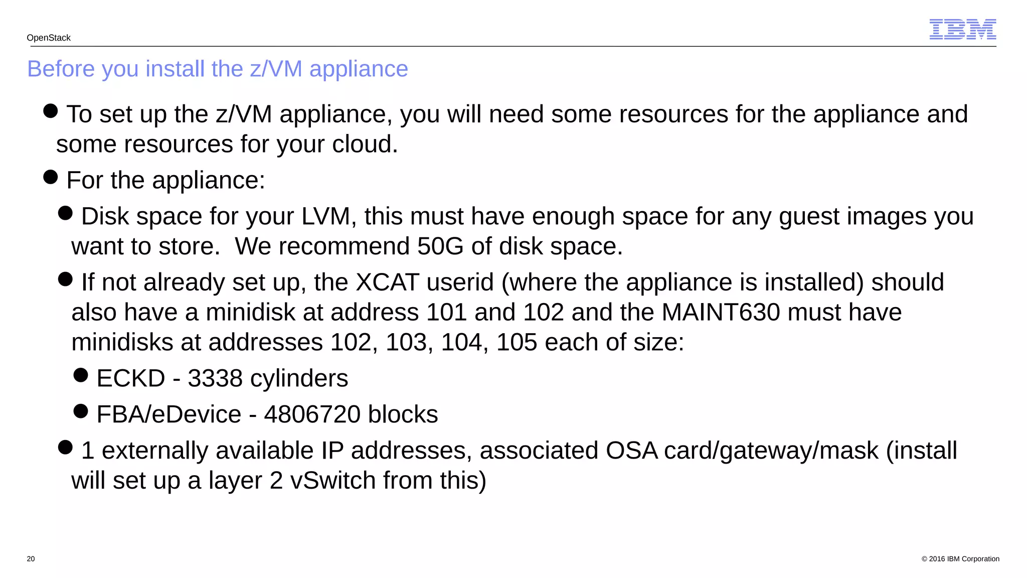 © 2016 IBM Corporation20
Before you install the z/VM appliance
OpenStack
To set up the z/VM appliance, you will need some resources for the appliance and
some resources for your cloud.
For the appliance:
Disk space for your LVM, this must have enough space for any guest images you
want to store. We recommend 50G of disk space.
If not already set up, the XCAT userid (where the appliance is installed) should
also have a minidisk at address 101 and 102 and the MAINT630 must have
minidisks at addresses 102, 103, 104, 105 each of size:
ECKD - 3338 cylinders
FBA/eDevice - 4806720 blocks
1 externally available IP addresses, associated OSA card/gateway/mask (install
will set up a layer 2 vSwitch from this)
 