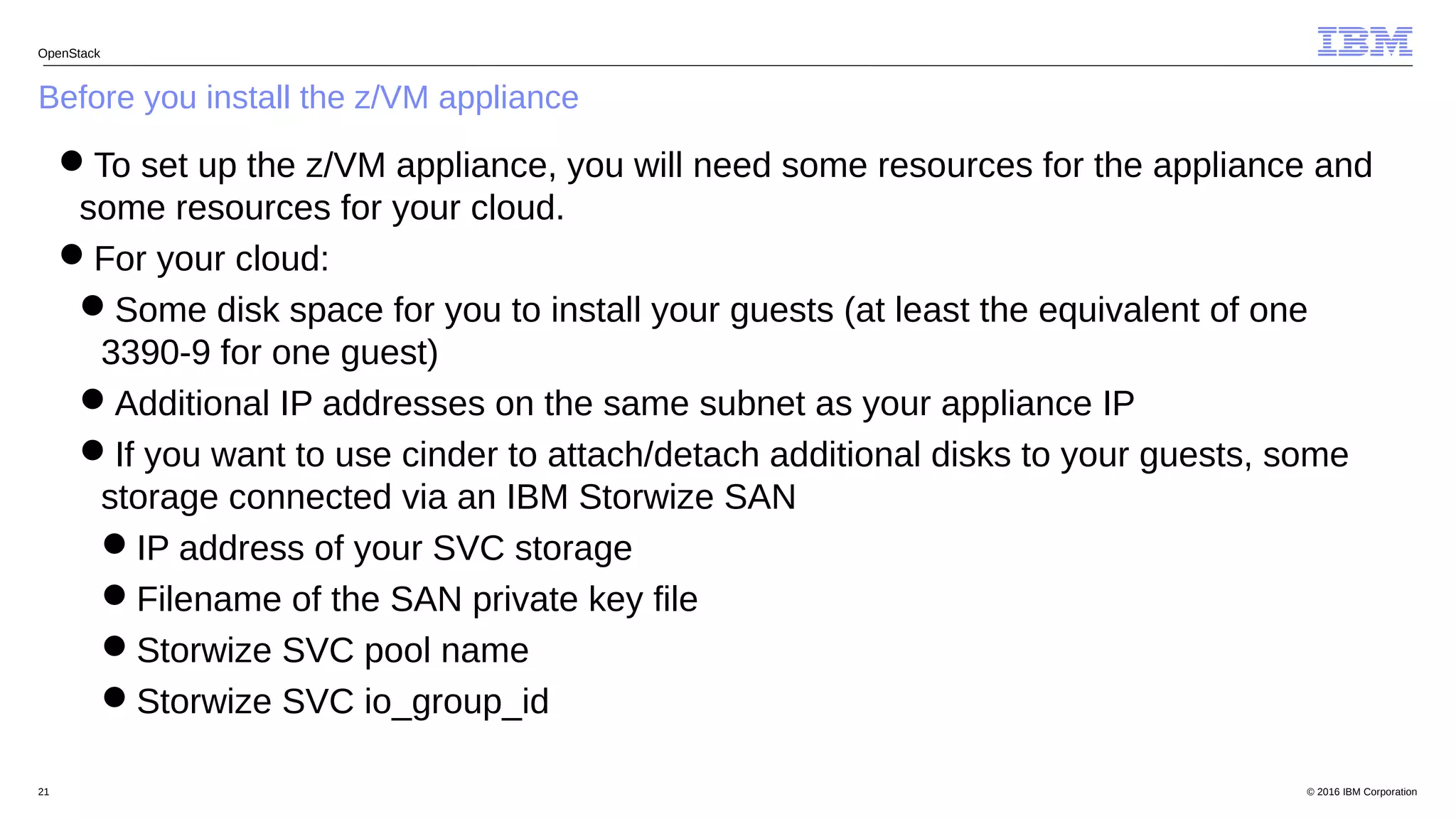 © 2016 IBM Corporation21
Before you install the z/VM appliance
OpenStack
To set up the z/VM appliance, you will need some resources for the appliance and
some resources for your cloud.
For your cloud:
Some disk space for you to install your guests (at least the equivalent of one
3390-9 for one guest)
Additional IP addresses on the same subnet as your appliance IP
If you want to use cinder to attach/detach additional disks to your guests, some
storage connected via an IBM Storwize SAN
IP address of your SVC storage
Filename of the SAN private key file
Storwize SVC pool name
Storwize SVC io_group_id
 