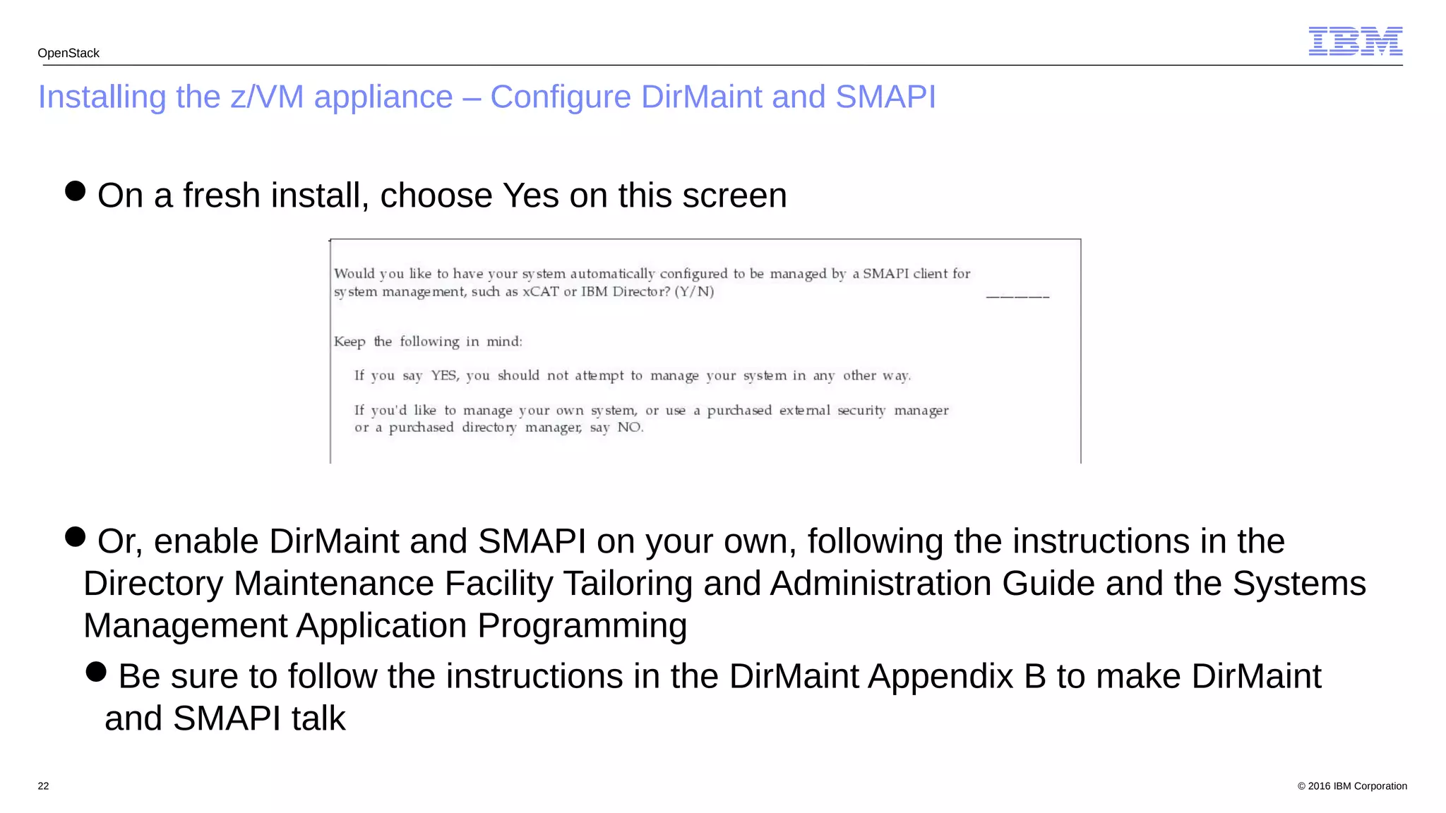 © 2016 IBM Corporation22
Installing the z/VM appliance – Configure DirMaint and SMAPI
OpenStack
On a fresh install, choose Yes on this screen
Or, enable DirMaint and SMAPI on your own, following the instructions in the
Directory Maintenance Facility Tailoring and Administration Guide and the Systems
Management Application Programming
Be sure to follow the instructions in the DirMaint Appendix B to make DirMaint
and SMAPI talk
 