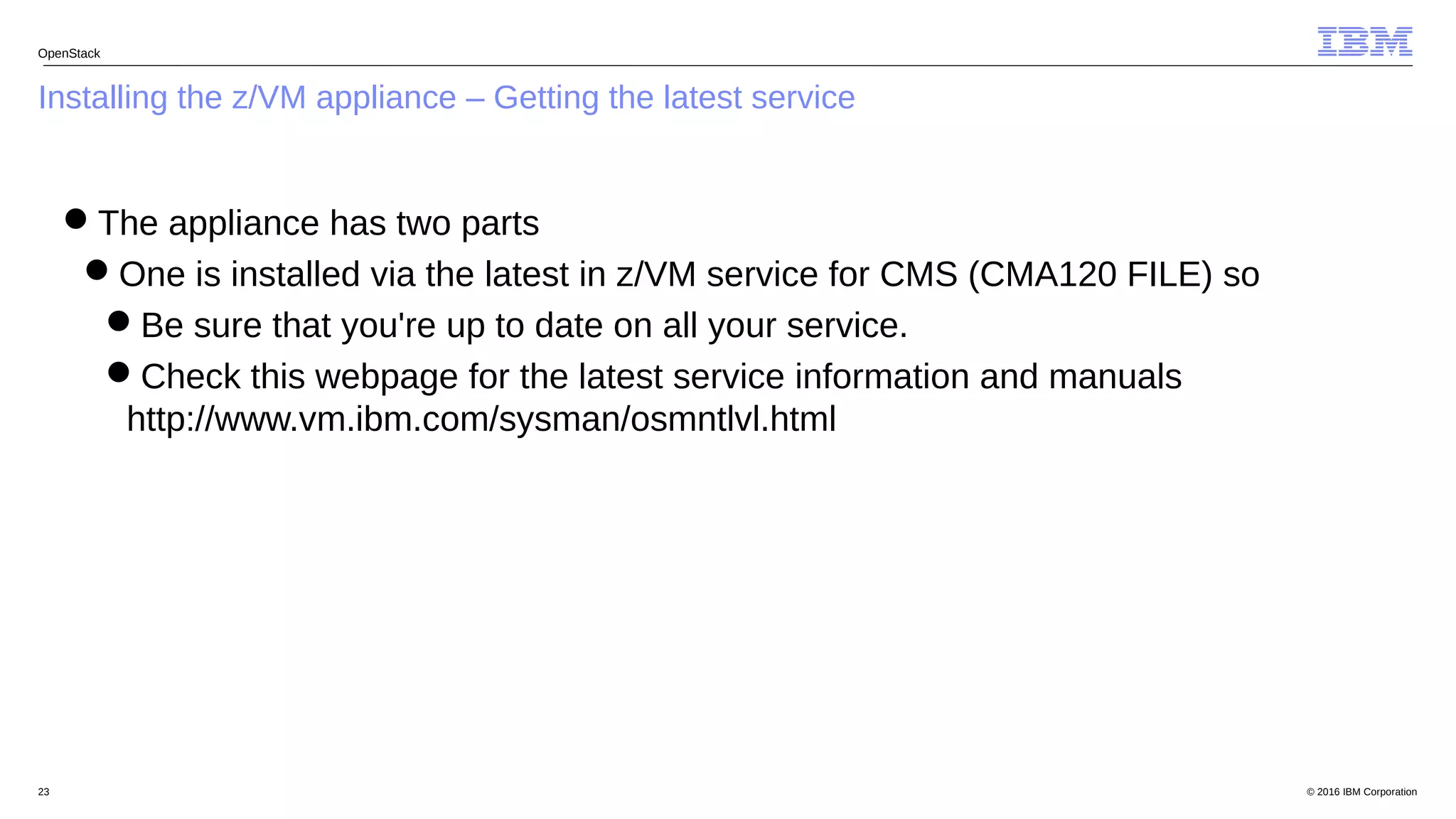 © 2016 IBM Corporation23
Installing the z/VM appliance – Getting the latest service
OpenStack
The appliance has two parts
One is installed via the latest in z/VM service for CMS (CMA120 FILE) so
Be sure that you're up to date on all your service.
Check this webpage for the latest service information and manuals
http://www.vm.ibm.com/sysman/osmntlvl.html
 