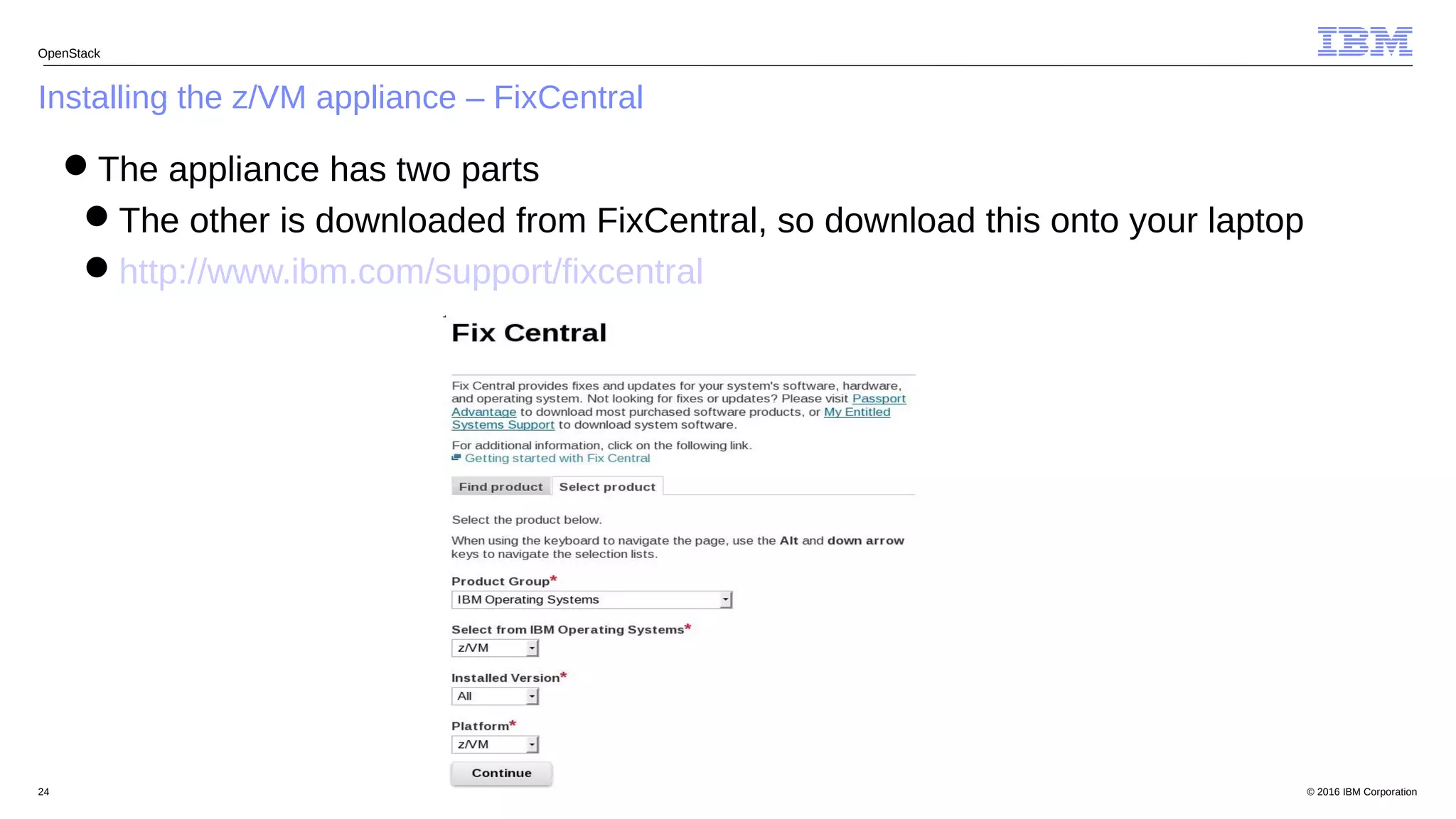© 2016 IBM Corporation24
Installing the z/VM appliance – FixCentral
OpenStack
The appliance has two parts
The other is downloaded from FixCentral, so download this onto your laptop
http://www.ibm.com/support/fixcentral
 