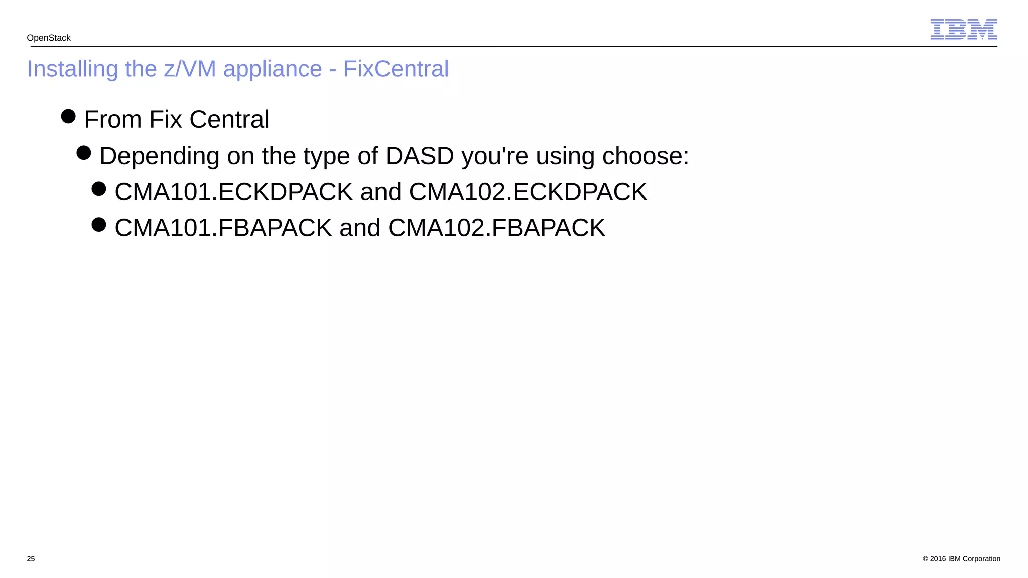 © 2016 IBM Corporation25
Installing the z/VM appliance - FixCentral
OpenStack
From Fix Central
Depending on the type of DASD you're using choose:
CMA101.ECKDPACK and CMA102.ECKDPACK
CMA101.FBAPACK and CMA102.FBAPACK
 
