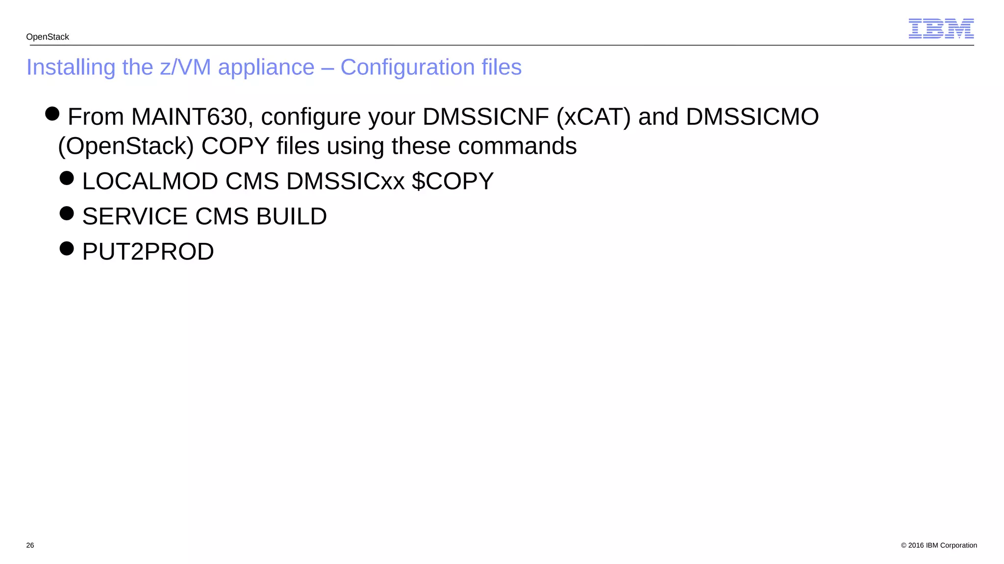 © 2016 IBM Corporation26
Installing the z/VM appliance – Configuration files
OpenStack
From MAINT630, configure your DMSSICNF (xCAT) and DMSSICMO
(OpenStack) COPY files using these commands
LOCALMOD CMS DMSSICxx $COPY
SERVICE CMS BUILD
PUT2PROD
 