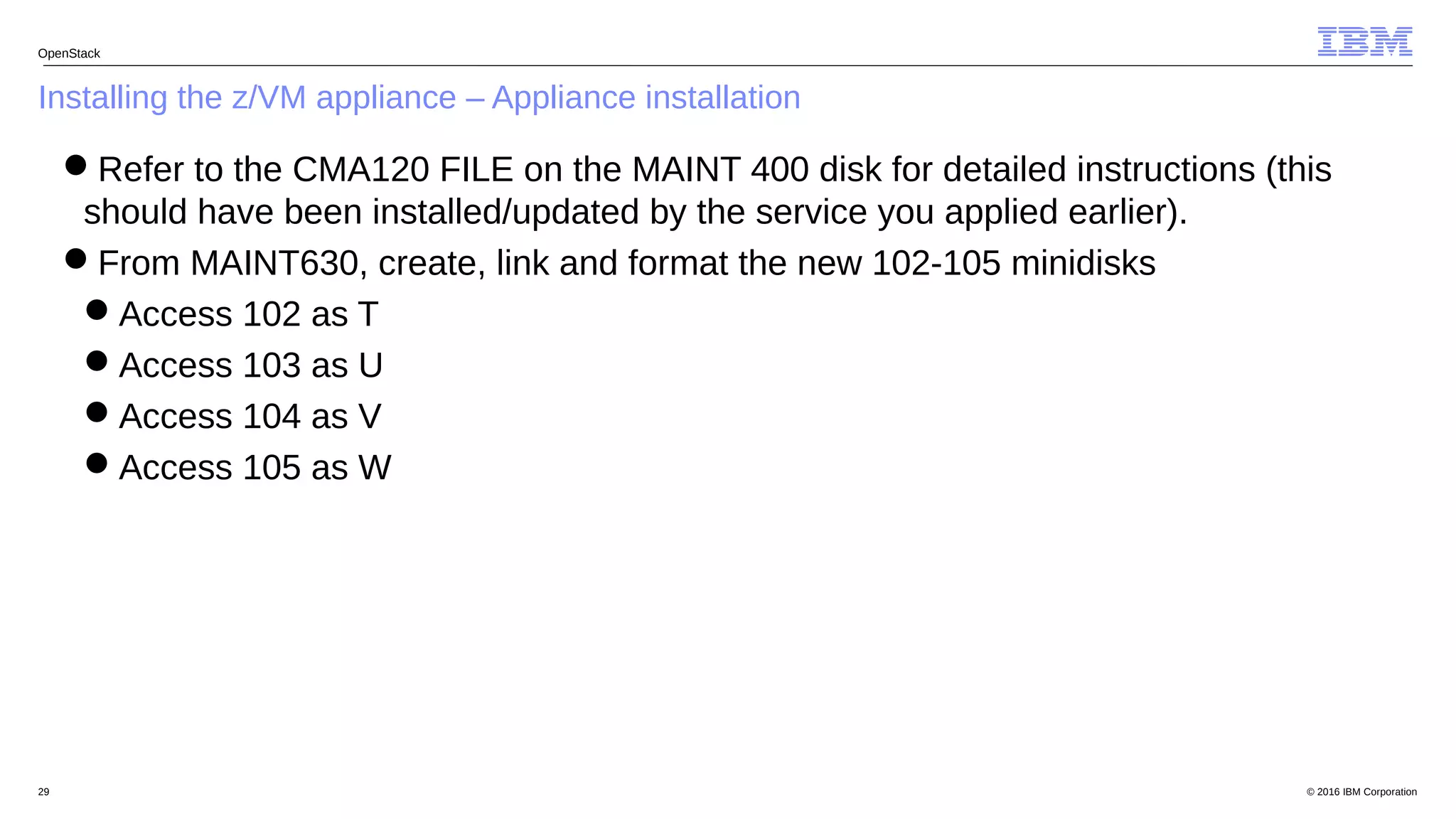 © 2016 IBM Corporation29
Installing the z/VM appliance – Appliance installation
OpenStack
Refer to the CMA120 FILE on the MAINT 400 disk for detailed instructions (this
should have been installed/updated by the service you applied earlier).
From MAINT630, create, link and format the new 102-105 minidisks
Access 102 as T
Access 103 as U
Access 104 as V
Access 105 as W
 