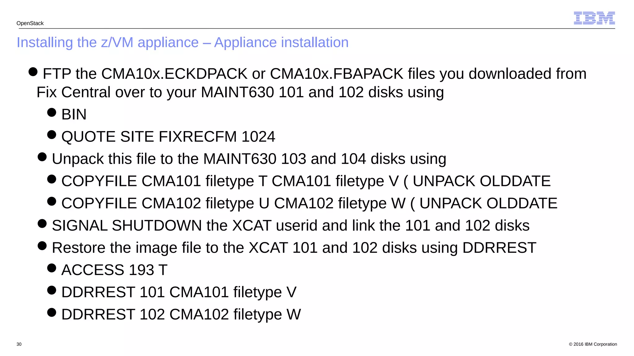 © 2016 IBM Corporation30
Installing the z/VM appliance – Appliance installation
OpenStack
FTP the CMA10x.ECKDPACK or CMA10x.FBAPACK files you downloaded from
Fix Central over to your MAINT630 101 and 102 disks using
BIN
QUOTE SITE FIXRECFM 1024
Unpack this file to the MAINT630 103 and 104 disks using
COPYFILE CMA101 filetype T CMA101 filetype V ( UNPACK OLDDATE
COPYFILE CMA102 filetype U CMA102 filetype W ( UNPACK OLDDATE
SIGNAL SHUTDOWN the XCAT userid and link the 101 and 102 disks
Restore the image file to the XCAT 101 and 102 disks using DDRREST
ACCESS 193 T
DDRREST 101 CMA101 filetype V
DDRREST 102 CMA102 filetype W
 