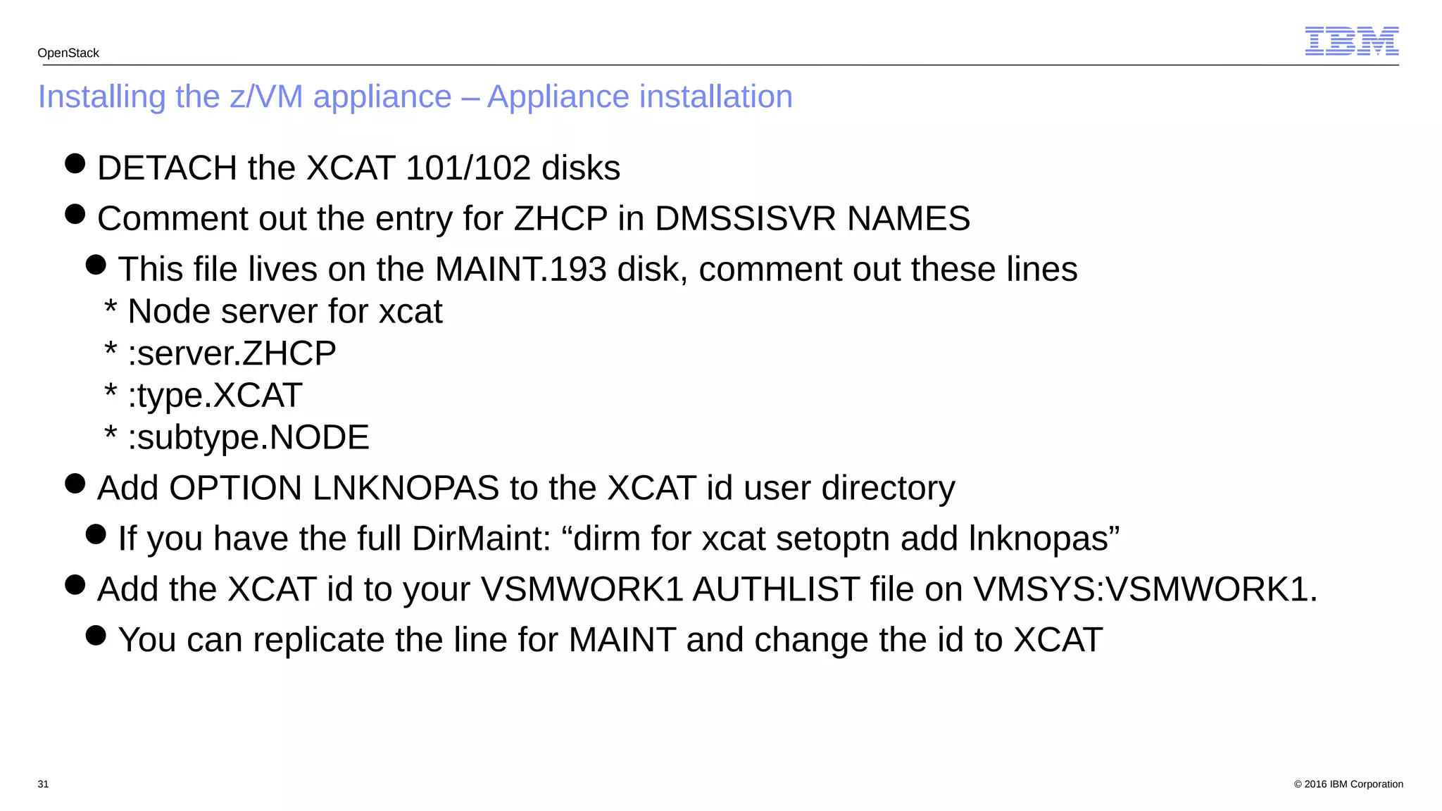 © 2016 IBM Corporation31
Installing the z/VM appliance – Appliance installation
OpenStack
DETACH the XCAT 101/102 disks
Comment out the entry for ZHCP in DMSSISVR NAMES
This file lives on the MAINT.193 disk, comment out these lines
* Node server for xcat
* :server.ZHCP
* :type.XCAT
* :subtype.NODE
Add OPTION LNKNOPAS to the XCAT id user directory
If you have the full DirMaint: “dirm for xcat setoptn add lnknopas”
Add the XCAT id to your VSMWORK1 AUTHLIST file on VMSYS:VSMWORK1.
You can replicate the line for MAINT and change the id to XCAT
 