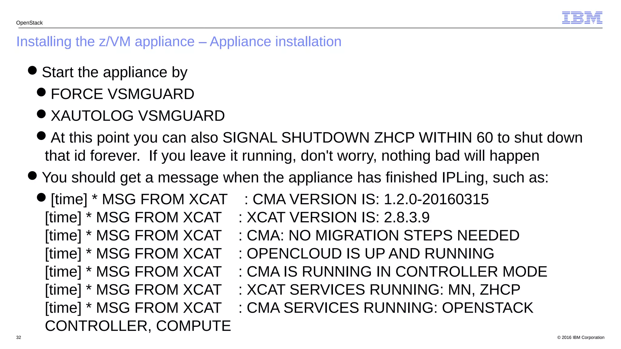 © 2016 IBM Corporation32
Installing the z/VM appliance – Appliance installation
OpenStack
Start the appliance by
FORCE VSMGUARD
XAUTOLOG VSMGUARD
At this point you can also SIGNAL SHUTDOWN ZHCP WITHIN 60 to shut down
that id forever. If you leave it running, don't worry, nothing bad will happen
You should get a message when the appliance has finished IPLing, such as:
[time] * MSG FROM XCAT : CMA VERSION IS: 1.2.0-20160315
[time] * MSG FROM XCAT : XCAT VERSION IS: 2.8.3.9
[time] * MSG FROM XCAT : CMA: NO MIGRATION STEPS NEEDED
[time] * MSG FROM XCAT : OPENCLOUD IS UP AND RUNNING
[time] * MSG FROM XCAT : CMA IS RUNNING IN CONTROLLER MODE
[time] * MSG FROM XCAT : XCAT SERVICES RUNNING: MN, ZHCP
[time] * MSG FROM XCAT : CMA SERVICES RUNNING: OPENSTACK
CONTROLLER, COMPUTE
 