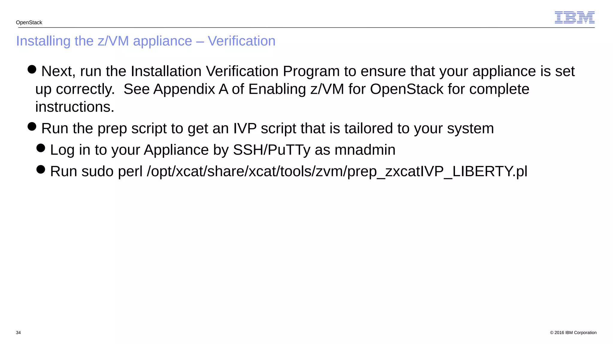 © 2016 IBM Corporation34
Installing the z/VM appliance – Verification
OpenStack
Next, run the Installation Verification Program to ensure that your appliance is set
up correctly. See Appendix A of Enabling z/VM for OpenStack for complete
instructions.
Run the prep script to get an IVP script that is tailored to your system
Log in to your Appliance by SSH/PuTTy as mnadmin
Run sudo perl /opt/xcat/share/xcat/tools/zvm/prep_zxcatIVP_LIBERTY.pl
 