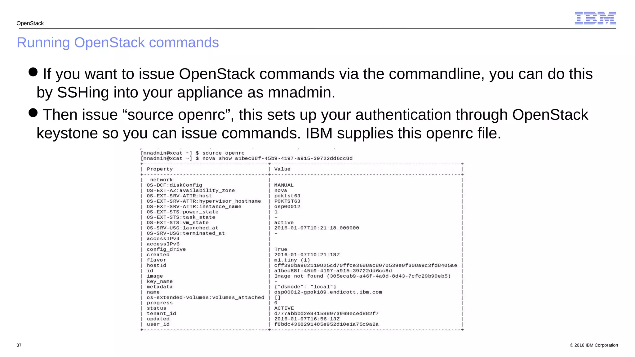 © 2016 IBM Corporation37
Running OpenStack commands
OpenStack
If you want to issue OpenStack commands via the commandline, you can do this
by SSHing into your appliance as mnadmin.
Then issue “source openrc”, this sets up your authentication through OpenStack
keystone so you can issue commands. IBM supplies this openrc file.
 