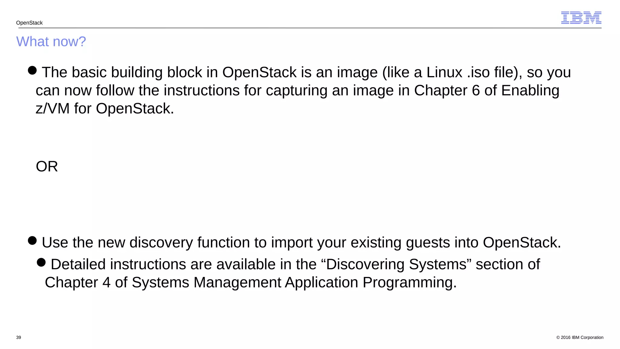 © 2016 IBM Corporation39
What now?
OpenStack
The basic building block in OpenStack is an image (like a Linux .iso file), so you
can now follow the instructions for capturing an image in Chapter 6 of Enabling
z/VM for OpenStack.
OR
Use the new discovery function to import your existing guests into OpenStack.
Detailed instructions are available in the “Discovering Systems” section of
Chapter 4 of Systems Management Application Programming.
 