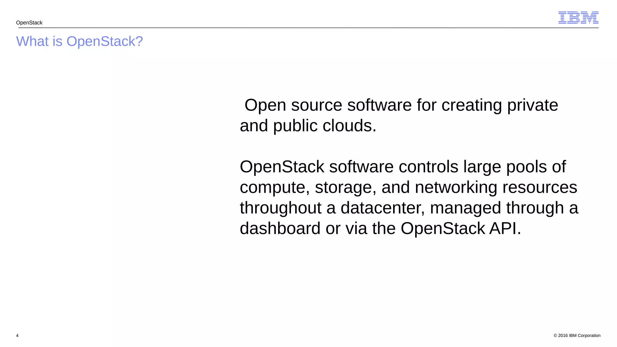 © 2016 IBM Corporation4
What is OpenStack?
OpenStack
Open source software for creating private
and public clouds.
OpenStack software controls large pools of
compute, storage, and networking resources
throughout a datacenter, managed through a
dashboard or via the OpenStack API.
 