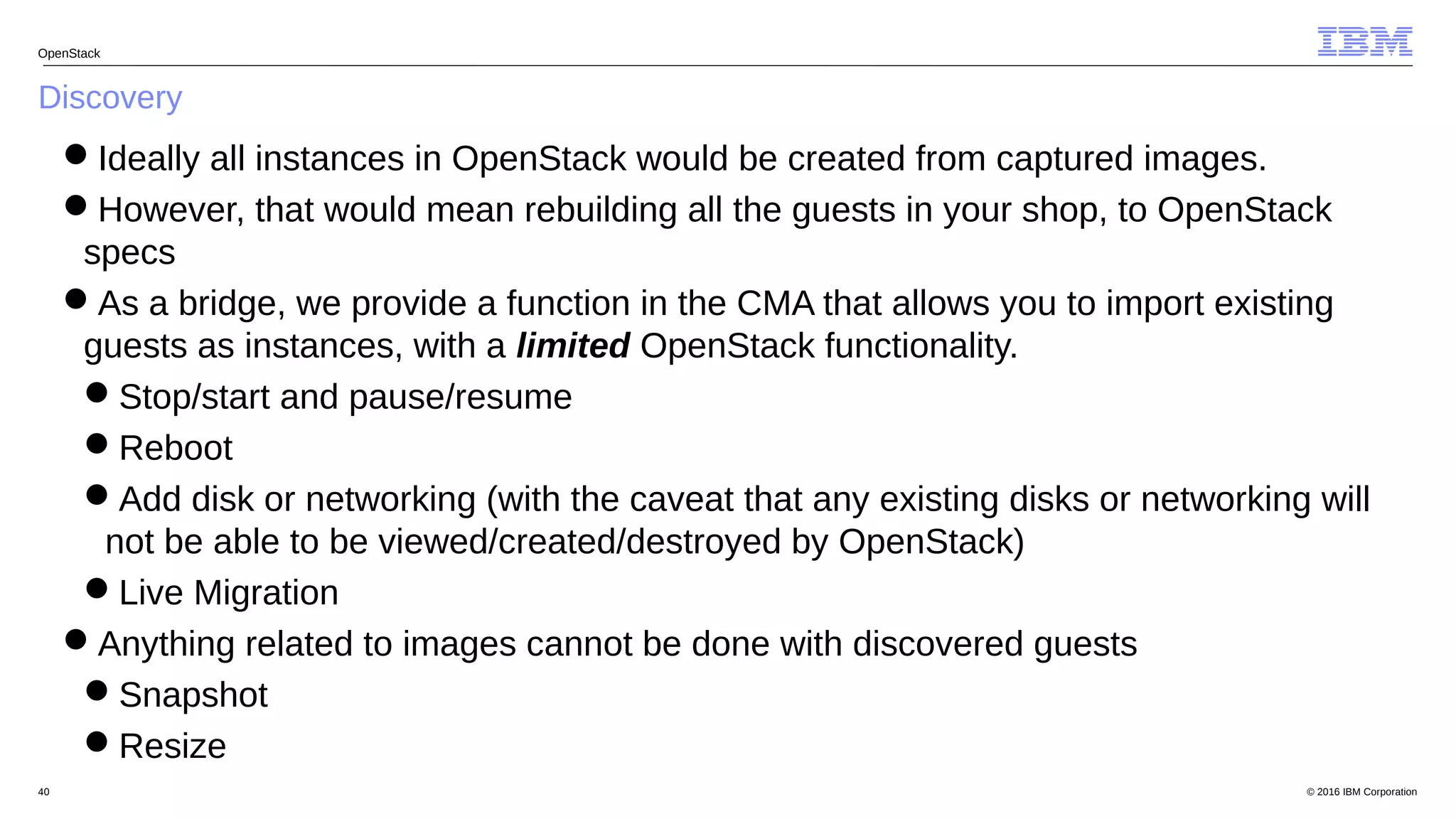 © 2016 IBM Corporation40
Discovery
OpenStack
Ideally all instances in OpenStack would be created from captured images.
However, that would mean rebuilding all the guests in your shop, to OpenStack
specs
As a bridge, we provide a function in the CMA that allows you to import existing
guests as instances, with a limited OpenStack functionality.
Stop/start and pause/resume
Reboot
Add disk or networking (with the caveat that any existing disks or networking will
not be able to be viewed/created/destroyed by OpenStack)
Live Migration
Anything related to images cannot be done with discovered guests
Snapshot
Resize
 
