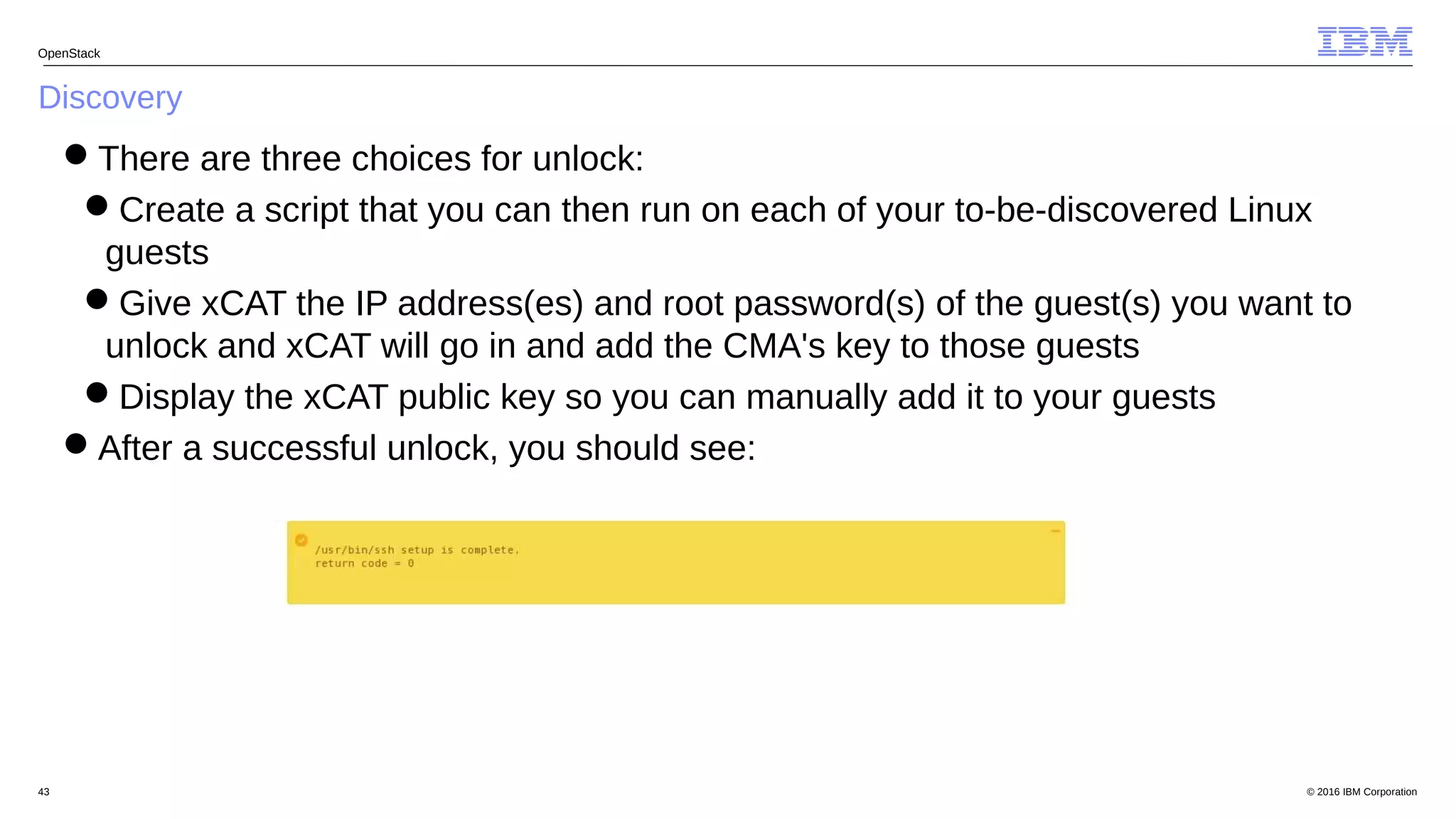 © 2016 IBM Corporation43
Discovery
OpenStack
There are three choices for unlock:
Create a script that you can then run on each of your to-be-discovered Linux
guests
Give xCAT the IP address(es) and root password(s) of the guest(s) you want to
unlock and xCAT will go in and add the CMA's key to those guests
Display the xCAT public key so you can manually add it to your guests
After a successful unlock, you should see:
 