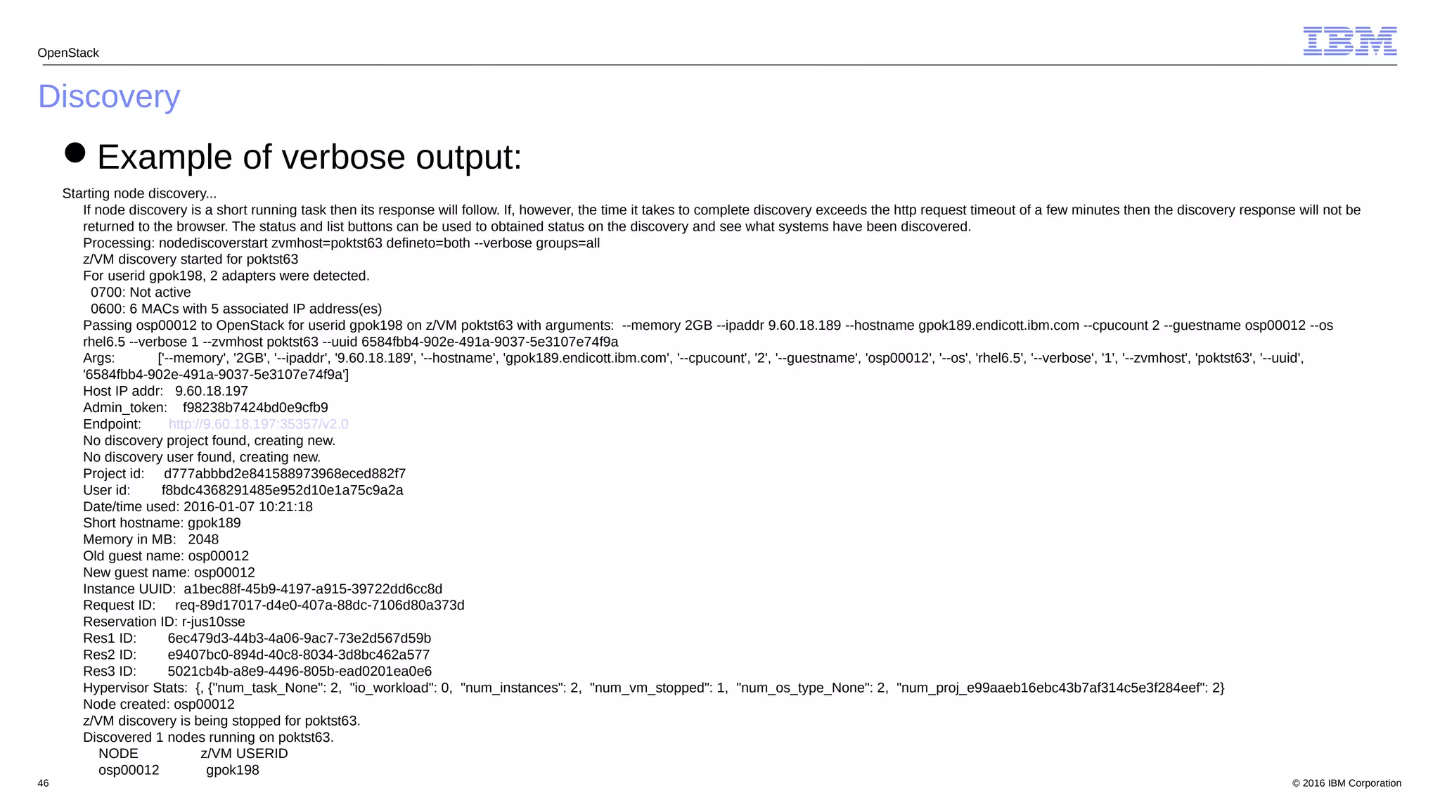 © 2016 IBM Corporation46
Discovery
OpenStack
Example of verbose output:
Starting node discovery...
If node discovery is a short running task then its response will follow. If, however, the time it takes to complete discovery exceeds the http request timeout of a few minutes then the discovery response will not be
returned to the browser. The status and list buttons can be used to obtained status on the discovery and see what systems have been discovered.
Processing: nodediscoverstart zvmhost=poktst63 defineto=both --verbose groups=all
z/VM discovery started for poktst63
For userid gpok198, 2 adapters were detected.
0700: Not active
0600: 6 MACs with 5 associated IP address(es)
Passing osp00012 to OpenStack for userid gpok198 on z/VM poktst63 with arguments: --memory 2GB --ipaddr 9.60.18.189 --hostname gpok189.endicott.ibm.com --cpucount 2 --guestname osp00012 --os
rhel6.5 --verbose 1 --zvmhost poktst63 --uuid 6584fbb4-902e-491a-9037-5e3107e74f9a
Args: ['--memory', '2GB', '--ipaddr', '9.60.18.189', '--hostname', 'gpok189.endicott.ibm.com', '--cpucount', '2', '--guestname', 'osp00012', '--os', 'rhel6.5', '--verbose', '1', '--zvmhost', 'poktst63', '--uuid',
'6584fbb4-902e-491a-9037-5e3107e74f9a']
Host IP addr: 9.60.18.197
Admin_token: f98238b7424bd0e9cfb9
Endpoint: http://9.60.18.197:35357/v2.0
No discovery project found, creating new.
No discovery user found, creating new.
Project id: d777abbbd2e841588973968eced882f7
User id: f8bdc4368291485e952d10e1a75c9a2a
Date/time used: 2016-01-07 10:21:18
Short hostname: gpok189
Memory in MB: 2048
Old guest name: osp00012
New guest name: osp00012
Instance UUID: a1bec88f-45b9-4197-a915-39722dd6cc8d
Request ID: req-89d17017-d4e0-407a-88dc-7106d80a373d
Reservation ID: r-jus10sse
Res1 ID: 6ec479d3-44b3-4a06-9ac7-73e2d567d59b
Res2 ID: e9407bc0-894d-40c8-8034-3d8bc462a577
Res3 ID: 5021cb4b-a8e9-4496-805b-ead0201ea0e6
Hypervisor Stats: {, {"num_task_None": 2, "io_workload": 0, "num_instances": 2, "num_vm_stopped": 1, "num_os_type_None": 2, "num_proj_e99aaeb16ebc43b7af314c5e3f284eef": 2}
Node created: osp00012
z/VM discovery is being stopped for poktst63.
Discovered 1 nodes running on poktst63.
NODE z/VM USERID
osp00012 gpok198
 
