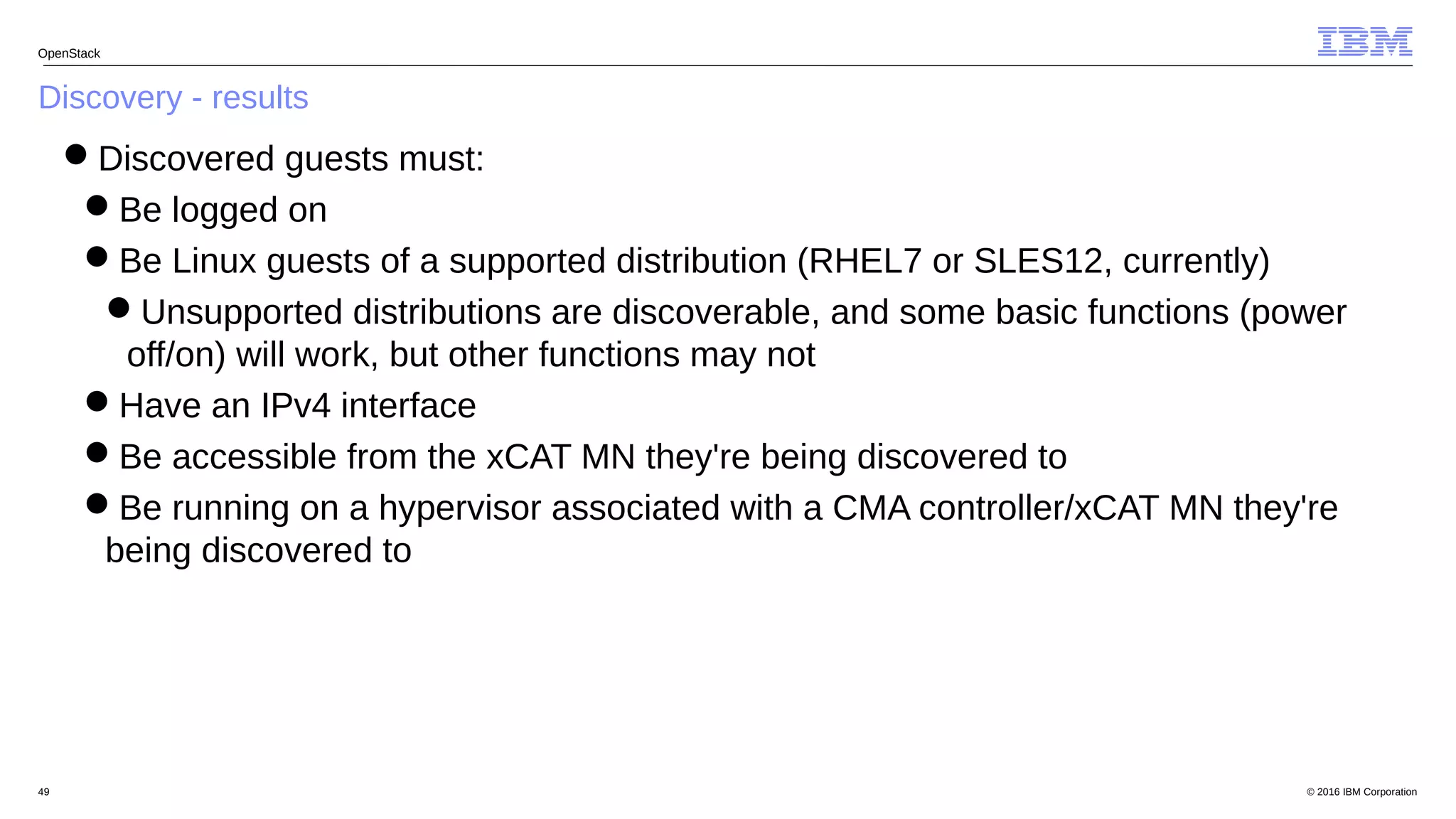 © 2016 IBM Corporation49
Discovery - results
OpenStack
Discovered guests must:
Be logged on
Be Linux guests of a supported distribution (RHEL7 or SLES12, currently)
Unsupported distributions are discoverable, and some basic functions (power
off/on) will work, but other functions may not
Have an IPv4 interface
Be accessible from the xCAT MN they're being discovered to
Be running on a hypervisor associated with a CMA controller/xCAT MN they're
being discovered to
 