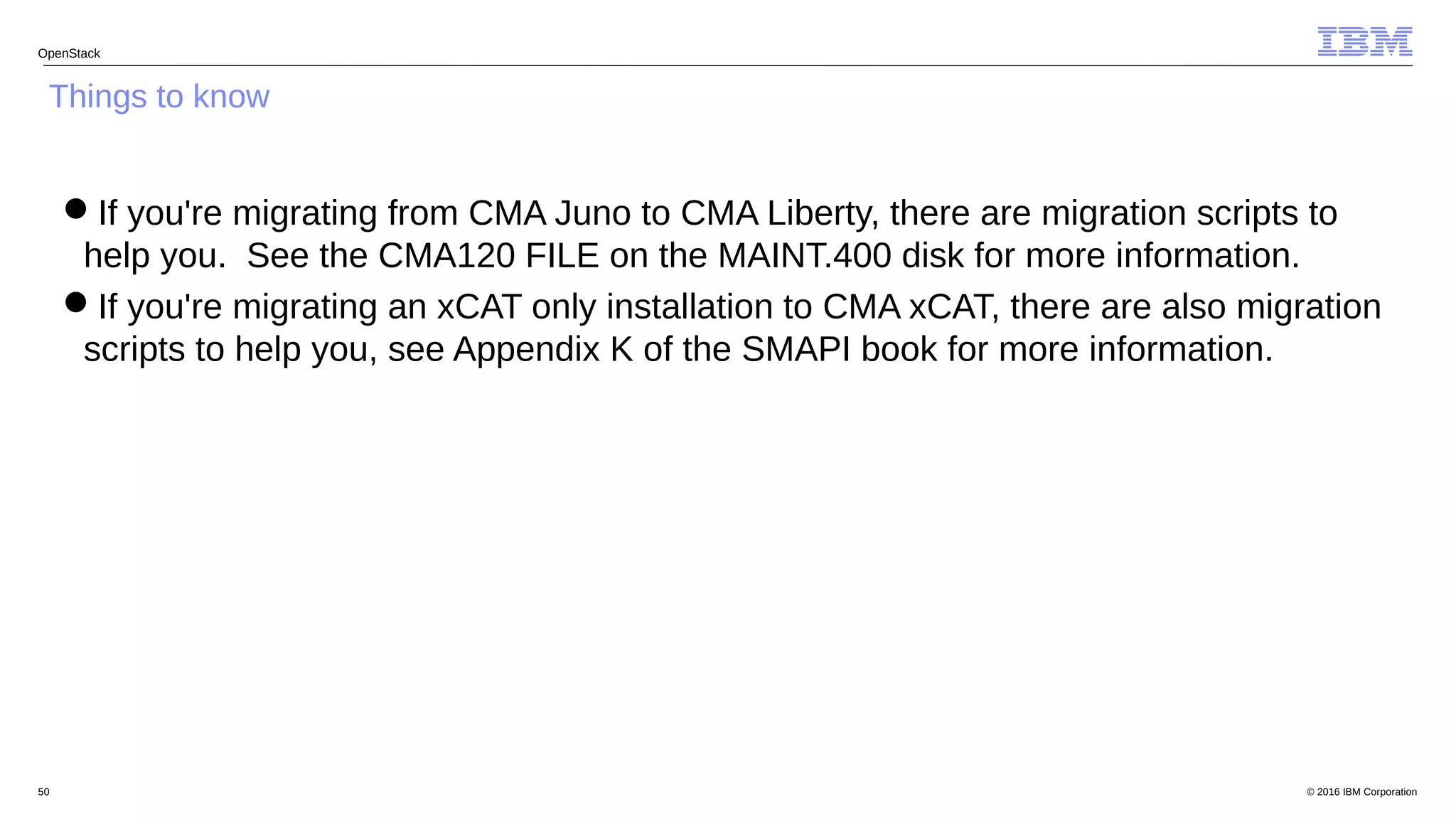 © 2016 IBM Corporation50
OpenStack
Things to know
If you're migrating from CMA Juno to CMA Liberty, there are migration scripts to
help you. See the CMA120 FILE on the MAINT.400 disk for more information.
If you're migrating an xCAT only installation to CMA xCAT, there are also migration
scripts to help you, see Appendix K of the SMAPI book for more information.
 