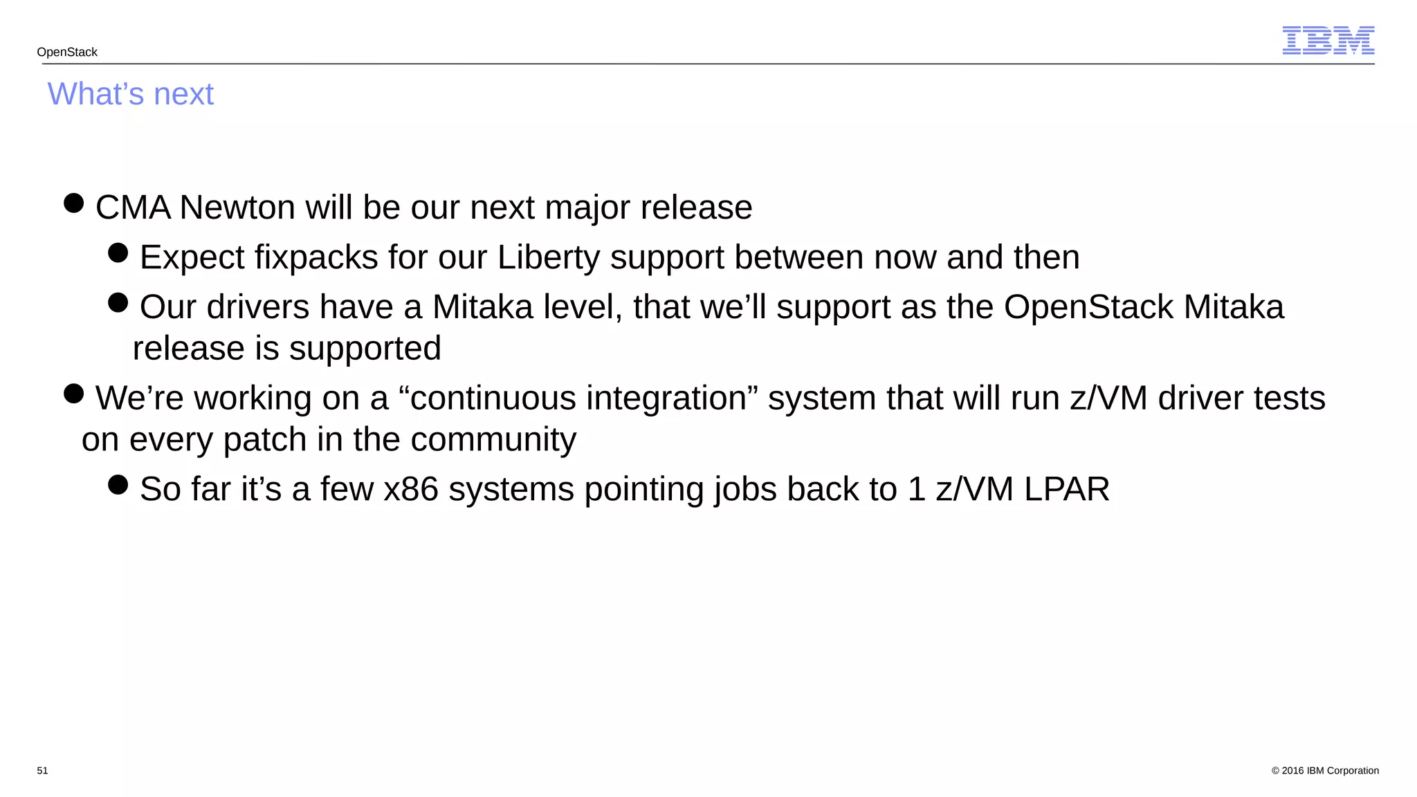 © 2016 IBM Corporation51
OpenStack
What’s next
CMA Newton will be our next major release
Expect fixpacks for our Liberty support between now and then
Our drivers have a Mitaka level, that we’ll support as the OpenStack Mitaka
release is supported
We’re working on a “continuous integration” system that will run z/VM driver tests
on every patch in the community
So far it’s a few x86 systems pointing jobs back to 1 z/VM LPAR
 
