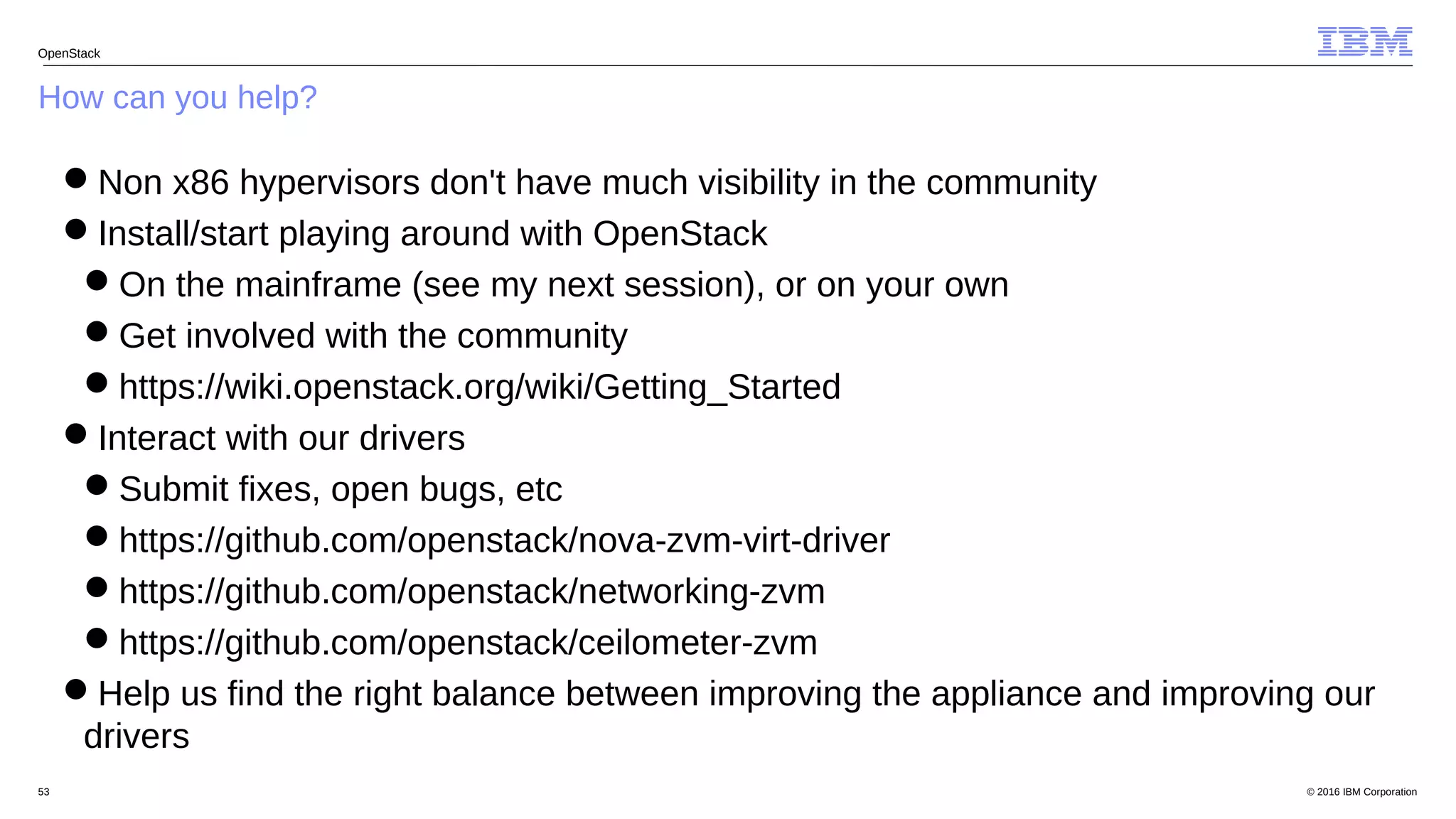 © 2016 IBM Corporation53
How can you help?
OpenStack
Non x86 hypervisors don't have much visibility in the community
Install/start playing around with OpenStack
On the mainframe (see my next session), or on your own
Get involved with the community
https://wiki.openstack.org/wiki/Getting_Started
Interact with our drivers
Submit fixes, open bugs, etc
https://github.com/openstack/nova-zvm-virt-driver
https://github.com/openstack/networking-zvm
https://github.com/openstack/ceilometer-zvm
Help us find the right balance between improving the appliance and improving our
drivers
 