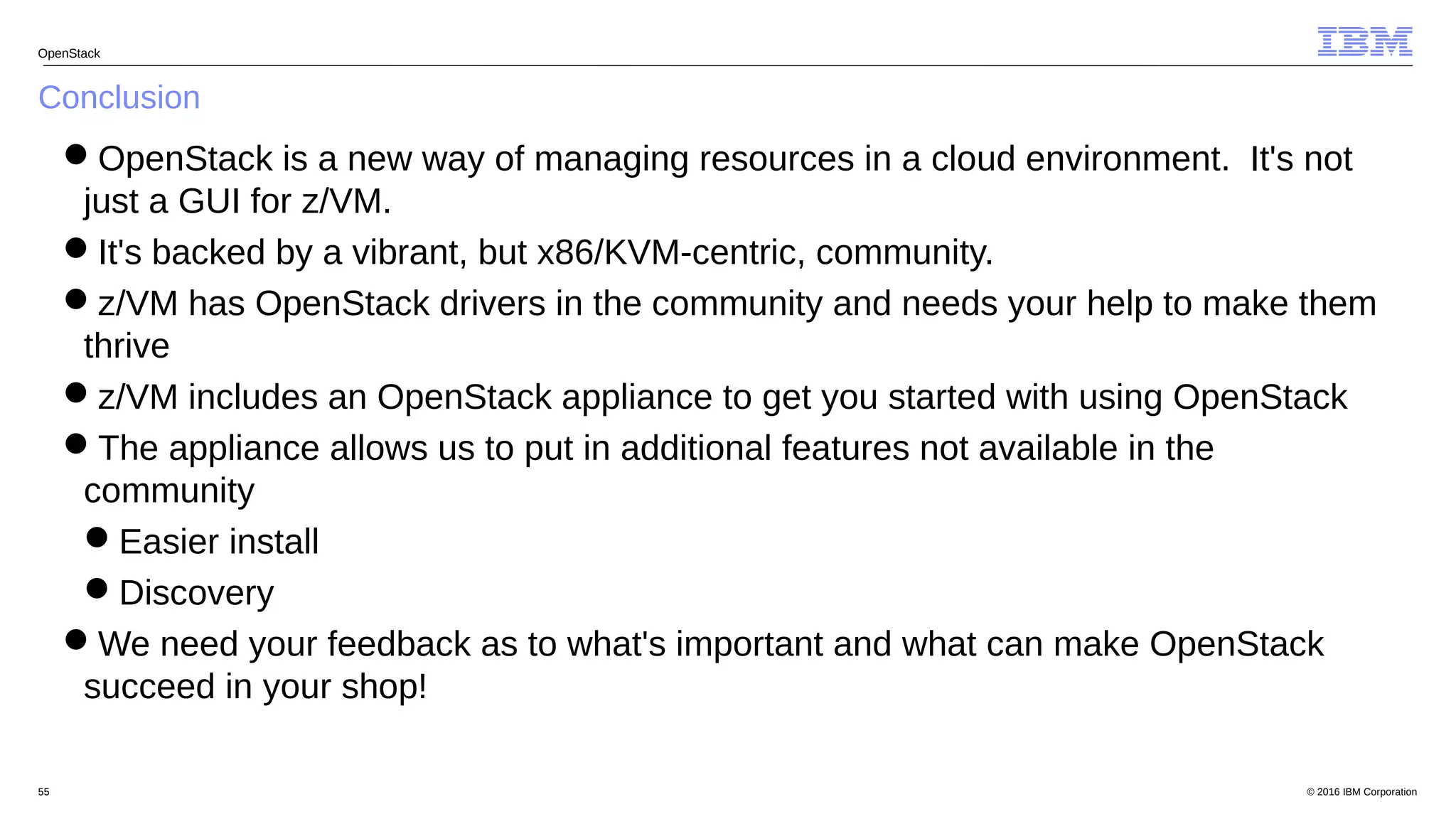 © 2016 IBM Corporation55
Conclusion
OpenStack
OpenStack is a new way of managing resources in a cloud environment. It's not
just a GUI for z/VM.
It's backed by a vibrant, but x86/KVM-centric, community.
z/VM has OpenStack drivers in the community and needs your help to make them
thrive
z/VM includes an OpenStack appliance to get you started with using OpenStack
The appliance allows us to put in additional features not available in the
community
Easier install
Discovery
We need your feedback as to what's important and what can make OpenStack
succeed in your shop!
 