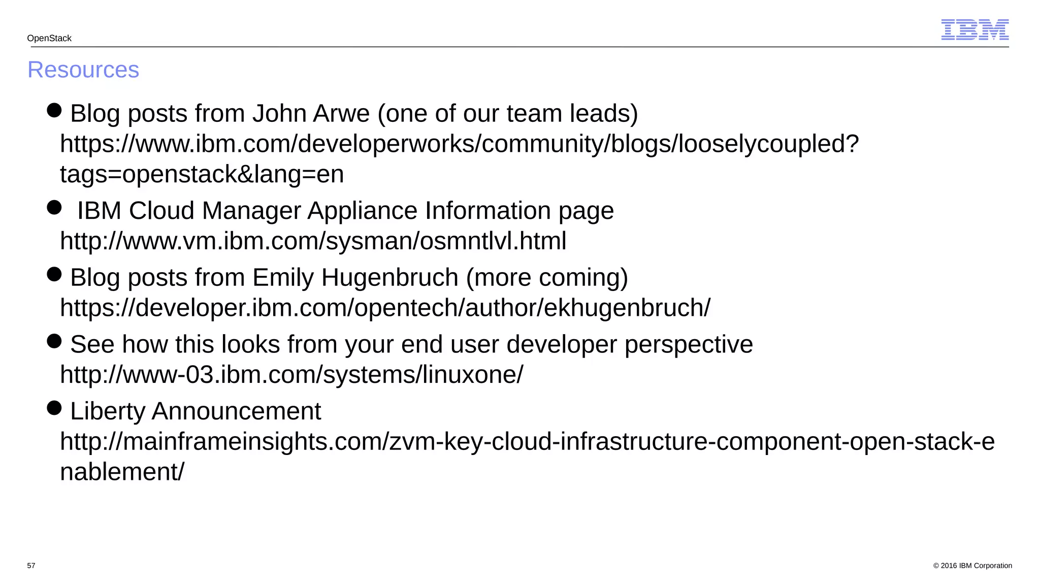 © 2016 IBM Corporation57
Resources
OpenStack
Blog posts from John Arwe (one of our team leads)
https://www.ibm.com/developerworks/community/blogs/looselycoupled?
tags=openstack&lang=en
 IBM Cloud Manager Appliance Information page
http://www.vm.ibm.com/sysman/osmntlvl.html
Blog posts from Emily Hugenbruch (more coming)
https://developer.ibm.com/opentech/author/ekhugenbruch/
See how this looks from your end user developer perspective
http://www-03.ibm.com/systems/linuxone/
Liberty Announcement
http://mainframeinsights.com/zvm-key-cloud-infrastructure-component-open-stack-e
nablement/
 