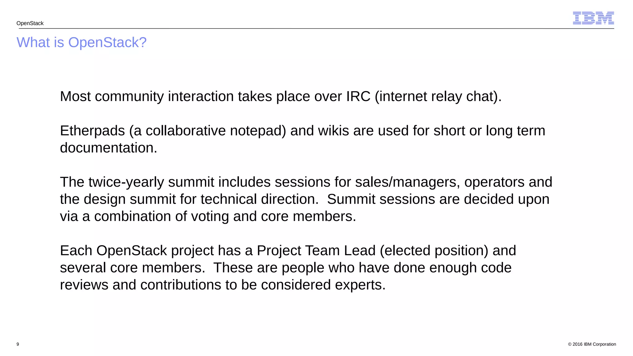 © 2016 IBM Corporation9
What is OpenStack?
OpenStack
Most community interaction takes place over IRC (internet relay chat).
Etherpads (a collaborative notepad) and wikis are used for short or long term
documentation.
The twice-yearly summit includes sessions for sales/managers, operators and
the design summit for technical direction. Summit sessions are decided upon
via a combination of voting and core members.
Each OpenStack project has a Project Team Lead (elected position) and
several core members. These are people who have done enough code
reviews and contributions to be considered experts.
 