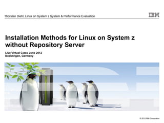 Thorsten Diehl, Linux on System z System & Performance Evaluation




Installation Methods for Linux on System z
without Repository Server
Live Virtual Class June 2012
Boeblingen, Germany




                                                                    © 2012 IBM Corporation
 