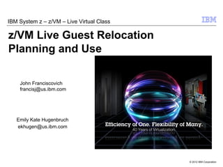 IBM System z – z/VM – Live Virtual Class

z/VM Live Guest Relocation
Planning and Use

    John Franciscovich
    francisj@us.ibm.com




   Emily Kate Hugenbruch
   ekhugen@us.ibm.com




                                           © 2012 IBM Corporation
 