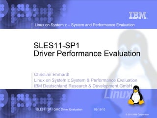 Linux on System z – System and Performance Evaluation




SLES11-SP1
Driver Performance Evaluation

Christian Ehrhardt
Linux on System z System & Performance Evaluation
IBM Deutschland Research & Development GmbH




 SLES11 SP1 GMC Driver Evaluation   08/19/10
                                                © 2010 IBM Corporation
 
